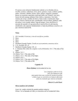 El carnero como alimento fundamental, además se le ofrendan chivos,
novillos, jicoteas, codornices, toros, pavos, guineas, ovejas, corderos, pollos,
gallos, sinsontes, caballos, leones, tigres, pargos, cangrejos, guanajos,
perros, en ocasiones especiales come pato junto con Yemayá, vino seco,
nueces de kolá amarga, plátanos fruta, indios y manzanos, vino tinto,
manteca de corojo, semillas de ñame y ñame asado o machacado, higos
secos y frescos, harina de maíz, quimbombó, miel de abejas, pitahaya, caña
de azúcar y coco rayado, tabaco, sopa de hongos. Estos sacrificios se
ejecutan de acuerdo a lo que prescriba el odu de Ifá en la adivinación,
atendiendo a dos aspectos fundamentales: el tipo de problema a resolver y lo
que vaticina el odu de Ifá.
Notas
1.
2.
3.
4.
5.
6.
7.
8.

J.O. Awolalú: Creencias y ritos de sacrificios yorubás.
Ídem.
Ídem.
Ídem.
Heriberto Feraudy Espino: Yoruba un acercamiento a nuestras raíces.
J. O. Awolalú: Ob. cit.
Heriberto Feraudy Espino: Ob. cit.
C. Osamaro Ibie: Ifism the complete work of Orúnmila, Vol. 2, The odus of Eji
Ogbe.
9. Ibídem, Vol. 1.
10. Ibídem, Vol. 5. The odus of Idi.
11. Ibídem, Vol. 2. The odus of Eji Ogbe.
12. Ibídem, Vol. 1.
13. Ibídem, Vol. 2. The odus of Eji Ogbe.
14. Ibídem, Vol. 5, The odus of Idi.
Capítulo VI
Ósún (Ochún): la divinidad de los ríos
Los cangrejos están en el río,
para Aje llamaron a lfá,
para quien tiene una corona de cuentas de perlas,
el día en que se convirtió en el número diecisiete
entre los irunmole que vinieron al mundo.
Odu de lfá eché Eturá
Otros nombres de la deidad
Iyami Aje: madre celestial de grandes poderes mágicos.
Ochún: Así es llamada en Cuba y se sincretiza con la Caridad del Cobre.

 