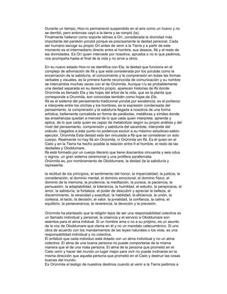 Durante un tiempo, Hoo-ro permaneció suspendido en el aire como un huevo y no
se derritió, pero entonces cayó a la tierra y se rompió (la).
Finalmente hallaron como soporte idóneo a Orí, considerada la divinidad más
importante del panteón yorubá porque es precisamente la deidad personal. Cada
ser humano escoge su propio Orí antes de venir a la Tierra y a partir de este
momento es el intermediario directo entre el hombre, sus deseos, Ifá y el resto de
las divinidades. Es Orí quien intercede por nosotros, aprueba o no lo que pedimos,
nos acompaña hasta el final de la vida y no sirve a otros.
En su nuevo estado Hoo-ro se identifica con Ela, la deidad que funciona en el
complejo de adivinación de lfá y que está considerada por los yorubás como la
encarnación de la sabiduría, el conocimiento y la comprensión en todas las formas
verbales y visuales, es la primera fuente reconocida de comunicación y su nombre
se intercambia muchas veces con el de Orúnmila. Aunque l:/u es probablemente
una deidad separada en su derecho propio, aparecen historias de lfá donde
Orúnmila es llamado Ela y las hojas del árbol de la vida, que es la planta que
corresponde a Orunmila, son conocidas también como hojas de Ela.
Ifá es el sistema del pensamiento tradicional yorubá por excelencia, es el portavoz
e interprete entre los orichas y los hombres, es la expresión condensada del
pensamiento, la comprensión y la sabiduría llegada a nosotros de una forma
artística, bellamente concebida en forma de parábolas, metáforas y símiles donde
las enseñanzas quedan a merced de lo que cada quien interpreta. aprende y
aplica, de lo que cada quien es capaz de metabolizar según su propio análisis y del
nivel del pensamiento, comprensión y sabiduría del sacerdote, interprete del
oráculo. Llegados a este punto no podencos excluir a su máximo estudioso-sabioejecutor, Orúnmila Esta deidad esta tan vinculada a lfá que se consideran un solo
cuerpo. Realmente no hay lfá sin Orúnmila, ni Orúnmila sin lfá. Es él quien en el
Cielo y en la Tierra ha hecho posible la relación entre II el hombre, el resto de las
deidades y Oloddumare.
lfá está formado por un cuerpo literario que tiene doscientos cincuenta y seis odus
o signos, un gran sistema ceremonial y una prolifera parafernalia.
Orúnmila es, por nombramiento de Oloddumare, la deidad (le la sabiduría y
representa.
la rectitud de los principios, el sentimiento del honor, la imparcialidad, la justicia, la
consideración, el dominio mental, el dominio emocional, el dominio físico, el
dominio de la memoria, la prudencia, la meditación, la pureza, la paciencia, la
persuasión, la adaptabilidad, la tolerancia, la humildad, el estudio, la perspicacia, el
amor, la sabiduría, la fortaleza. el poder de descubrir y apreciar la belleza, el
discernimiento, la veracidad y exactitud, la habilidad, la eficiencia, la unión, la
cortesía, el tacto, la decisión, el valor, la jovialidad, la confianza, la calina, el
equilibrio, la perseverancia, la reverencia, la devoción y la previsión.
Orúnmila ha planteado que la religión lejos de ser una responsabilidad colectiva es
un llamado individual y personal, la creencia y el servicio a Oloddumare son
asientos para el alma indidual. Si un hombre ama o no a su prójimo, es un asunto
de la voz de Oloddumare que clama en él y no un mandato catecuménico. Si uno
obra de acuerdo con los mandamientos de las leyes naturales o los viola, es una
responsabilidad individual y no colectiva.
Él enfatizó que cada individuo está dotado con un alma individual y no un alma
colectiva. El alma de una buena persona no puede comportarse de la misma
manera que el de una mala persona. El alma de la persona que prometió en el
Cielo venir y hacer del mundo un lugar mejor para vivir no puede inclinarse en la
misma dirección que aquella persona que prometió en el Cielo y destruir las cosas
buenas del mundo.
Es Orúnmila el testigo de nuestros destinos cuando al venir a la Tierra pedimos a

 