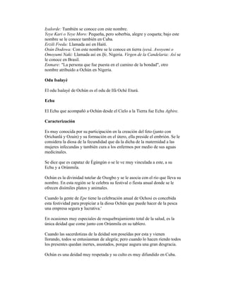 Iyalorde: También se conoce con este nombre.
Yeye Kari o Yeye Moro: Pequeña, pero soberbia, alegre y coqueta; bajo este
nombre se le conoce también en Cuba.
Erzili Freda: Llamada así en Haití.
Osún Dodowa: Con este nombre se le conoce en tierra iyesá. Awoyemi o
Omoyumi Naki: Llamada así en Ife, Nigeria. Virgen de la Candelaria: Así se
le conoce en Brasil.
Enmare: "La persona que fue puesta en el camino de la bondad", otro
nombre atribuido a Ochún en Nigeria.
Odu Isalayé
El odu Isalayé de Ochún es el odu de Ifá Oché Eturá.
Echu
El Echu que acompañó a Ochún desde el Cielo a la Tierra fue Echu Agbire.
Caracterización
Es muy conocida por su participación en la creación del feto (junto con
Orichanlá y Ozain) y su formación en el útero, ella preside el embrión. Se le
considera la diosa de la fecundidad que da la dicha de la maternidad a las
mujeres infecundas y también cura a los enfermos por medio de sus aguas
medicinales.
Se dice que es capataz de Ègúngún o se le ve muy vinculada a este, a su
Echu y a Orúnmila.
Ochún es la divinidad tutelar de Osogbo y se le asocia con el río que lleva su
nombre. En esta región se le celebra su festival o fiesta anual donde se le
ofrecen disímiles platos y animales.
Cuando la gente de Epe tiene la celebración anual de Ochosi es concebida
esta festividad para propiciar a la diosa Ochún que puede hacer de la pesca
una empresa segura y lucrativa.'
En ocasiones muy especiales de resquebrajamiento total de la salud, es la
única deidad que come junto con Orúnmila en su tablero.
Cuando las sacerdotizas de la deidad son poseídas por esta y vienen
llorando, todos se entusiasman de alegría; pero cuando lo hacen riendo todos
los presentes quedan inertes, asustados, porque augura una gran desgracia.
Ochún es una deidad muy respetada y su culto es muy difundido en Cuba.

 