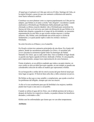 Al igual que el santuario en Cuba que está en el Cobre, Santiago de Cuba, en
la región Oriental, a pesar de que este santuario a diferencia del anterior,
tiene fuerte influencia católica.
Constituye un error plantear como se expresa popularmente en Cuba por los
adeptos, que Ochún es el santo u oricha "más chiquito"; recordemos cuando
analizamos a Orichanlá que Oloddumare había planteado que había
efectuado su última creación dándole vida a Orichanlá para neutralizar las
fuerzas de Echu en el universo; por tanto tal afirmación de que Ochún es la
deidad más chiquita o pequeña en el rango de las divinidades, no encuentra
argumentación en este libro ya que existen orichas mayores y orichas
menores, ella, Ochún, está considerada una oricha mayor u oricha de
fundamento y es quien puede suplir a todos los orichas e incluso a
Orichanlá..
Su color favorito es el blanco y no el amarillo.
En Osogbo existen tres santuarios principales de esta diosa: En el patio del
palacio, donde las sacerdotisas principales Iya Osún y el sacerdote jefe
aworo ejecutan la ceremonia regular todos los domingos de Ochún.
llamados Ose Osún, que es cada cuatro días. Este es también el lugar donde
se guarda una figura sagrada de bronce dedicada a Ochún. Es una pequeña,
pero impresionante, aunque tosca representación de seres humanos.
Frente al palacio, en un edificio cuadrado que rodea a un patio interior, en
cuyo centro se alza un árbol kperegún sagrado, en este templo se guarda una
considerable colección de tallas en madera que representan a Ochún.
En un bosquecillo a orillas del río está la escena del gran festival anual que
tiene lugar en agosto. El festival dura ocho días y debe comenzar un jueves.
De Ochún se dice que es muy amable y complaciente, que ayuda a resolver
los problemas del afligido, siempre que este sea sincero.
A ella se le reza usualmente para que dé fertilidad a las mujeres; también
puede traer la paz a una casa o a un pueblo.
Cuando se utiliza el agua del río Osún, con el debido permiso de la diosa y
después de hechos los respectivos rituales, se pueden obtener los beneficios
deseados y solicitados a ella.'
Ochún cura las enfermedades que tienen que ver con altas temperaturas.
Atributos

 