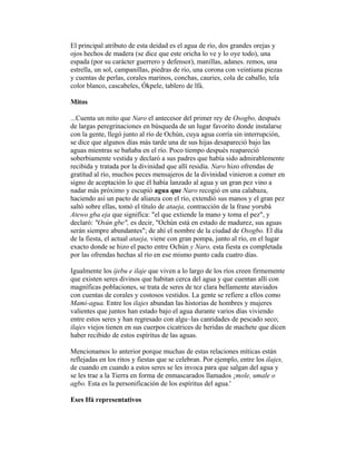 El principal atributo de esta deidad es el agua de río, dos grandes orejas y
ojos hechos de madera (se dice que este oricha lo ve y lo oye todo), una
espada (por su carácter guerrero y defensor), manillas, adanes. remos, una
estrella, un sol, campanillas, piedras de río, una corona con veintiuna piezas
y cuentas de perlas, corales marinos, conchas, cauries, cola de caballo, tela
color blanco, cascabeles, Ókpele, tablero de lfá.
Mitos
...Cuenta un mito que Naro el antecesor del primer rey de Osogbo, después
de largas peregrinaciones en búsqueda de un lugar favorito donde instalarse
con la gente, llegó junto al río de Ochún, cuya agua corría sin interrupción,
se dice que algunos días más tarde una de sus hijas desapareció bajo las
aguas mientras se bañaba en el río. Poco tiempo después reapareció
soberbiamente vestida y declaró a sus padres que había sido admirablemente
recibida y tratada por la divinidad que allí residía. Naro hizo ofrendas de
gratitud al río, muchos peces mensajeros de la divinidad vinieron a comer en
signo de aceptación lo que él había lanzado al agua y un gran pez vino a
nadar más próximo y escupió agua que Naro recogió en una calabaza,
haciendo así un pacto de alianza con el río, extendió sus manos y el gran pez
saltó sobre ellas, tomó el título de ataeja, contracción de la frase yorubá
Atewo gba eja que significa: "el que extiende la mano y toma el pez", y
declaró: "Osún gbe", es decir, "Ochún está en estado de madurez, sus aguas
serán siempre abundantes"; de ahí el nombre de la ciudad de Osogbo. El día
de la fiesta, el actual ataeja, viene con gran pompa, junto al río, en el lugar
exacto donde se hizo el pacto entre Ochún y Naro, esta fiesta es completada
por las ofrendas hechas al río en ese mismo punto cada cuatro días.
Igualmente los ijebu e ilaje que viven a lo largo de los ríos creen firmemente
que existen seres divinos que habitan cerca del agua y que cuentan allí con
magníficas poblaciones, se trata de seres de tez clara bellamente ataviados
con cuentas de corales y costosos vestidos. La gente se refiere a ellos como
Mami-agua. Entre los ilajes abundan las historias de hombres y mujeres
valientes que juntos han estado bajo el agua durante varios días viviendo
entre estos seres y han regresado con algu~las cantidades de pescado seco;
ilajes viejos tienen en sus cuerpos cicatrices de heridas de machete que dicen
haber recibido de estos espíritus de las aguas.
Mencionamos lo anterior porque muchas de estas relaciones míticas están
reflejadas en los ritos y fiestas que se celebran. Por ejemplo, entre los ilajes,
de cuando en cuando a estos seres se les invoca para que salgan del agua y
se les trae a la Tierra en forma de enmascarados llamados ¡mole, umale o
agbo. Esta es la personificación de los espíritus del agua.'
Eses Ifá representativos

 