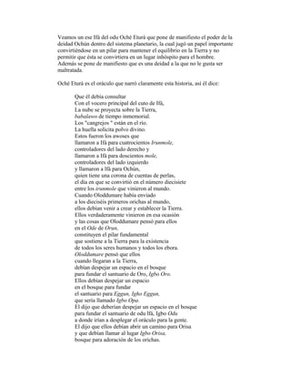 Veamos un ese Ifá del odu Oché Eturá que pone de manifiesto el poder de la
deidad Ochún dentro del sistema planetario, la cual jugó un papel importante
convirtiéndose en un pilar para mantener el equilibrio en la Tierra y no
permitir que ésta se convirtiera en un lugar inhóspito para el hombre.
Además se pone de manifiesto que es una deidad a la que no le gusta ser
maltratada.
Oché Eturá es el oráculo que narró claramente esta historia, así él dice:
Que él debía consultar
Con el vocero principal del cuto de Ifá,
La nube se proyecta sobre la Tierra,
babalawo de tiempo inmemorial.
Los "cangrejos " están en el río.
La huella solicita polvo divino.
Estos fueron los awoses que
llamaron a Ifá para cuatrocientos Irunmole,
controladores del lado derecho y
llamaron a Ifá para doscientos mole,
controladores del lado izquierdo
y llamaron a lfá para Ochún,
quien tiene una corona de cuentas de perlas,
el día en que se convirtió en el número diecisiete
entre los irunmole que vinieron al mundo.
Cuando Oloddumare había enviado
a los dieciséis primeros orichas al mundo,
ellos debían venir a crear y establecer la Tierra.
Ellos verdaderamente vinieron en esa ocasión
y las cosas que Oloddumare pensó para ellos
en el Ode de Orun,
constituyen el pilar fundamental
que sostiene a la Tierra para la existencia
de todos los seres humanos y todos los ebora.
Oloddumare pensó que ellos
cuando llegaran a la Tierra,
debían despejar un espacio en el bosque
para fundar el santuario de Oro, Igbo Oro.
Ellos debían despejar un espacio
en el bosque para fundar
el santuario para Eggun, Igho Eggun,
que sería llamado Igbo Opa.
El dijo que deberían despejar un espacio en el bosque
para fundar el santuario de odu lfá, Igbo Odu
a donde irían a desplegar el oráculo para la gente.
El dijo que ellos debían abrir un camino para Orisa
y que debían llamar al lugar Igbo Orisa,
bosque para adoración de los orichas.

 