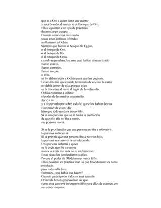 que es a Oro a quien tiene que adorar
y será llevado al santuario del bosque de Oro.
Ellos siguieron este tipo de prácticas
durante largo tiempo.
Cuando estuvieron realizando
todas estas distintas ofrendas
no llamaron a Ochún.
Siempre que fueron al bosque de Eggun,
o al bosque de Oro,
o al bosque de Ifá,
o al bosque de Oosa,
cuando regresaban, la carne que habían descuartizado
fueran chivos,
fueran carneros,
fueran ovejas,
o aves,
se los daban todos a Ochún para que los cocinara.
Le advirtieron que cuando terminara de cocinar la carne
no debía comer de ella, porque ellos
se la llevarían al mole al lugar de las ofrendas.
Ochún comenzó a utilizar
el poder de las madres ancestrales
Aje Iyá mi
y a dispersarlo por sobre todo lo que ellos habían hecho.
Este poder de Iyami Aje
hizo que todo quedara inservible.
Si es una persona que se le hacía la predicción
de que él o ella no iba a morir,
esa persona moría.
Si se le proclamaba que una persona no iba a sobrevivir,
la persona sobrevivía.
Si se preveía que una persona iba a parir un hijo,
la persona se convertiría en infecunda.
Una persona enferma a quien
se le decía que iba a curarse
nunca se vería aliviada de su enfermedad.
Estas cosas los confundieron a ellos.
Porque el poder de Oloddumare nunca falla.
Ellos pusieron en práctica todo lo que Oloddumare les había
enseñado.
pero nada salía bien.
Entonces, ¿qué había que hacer?
Cuando participaron todos en una reunión
Orúnmila hizo la proposición de que.
corno este caso era incomprensible para ellos de acuerdo con
sus conocimientos.

 