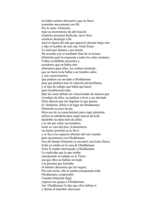 no había camino alternativo que no fuera
consultar nuevamente con lfá.
Por lo tanto. Orúnmila
trajo su instrumento de adivinación
(Espíritu ancestral deificado. lpori ikin),
entonces desplegó a lfá.
miró la figura del odu que apareció durante largo rato
y dijo el nombre de este odu. Oché Eturá.
Lo miró por delante y por detrás.
De acuerdo con el resultado final de su lectura
Orúnmila pasó la respuesta a todos los odus restantes.
Todos se hallaban presentes y
acordaron que no había otra
alternativa para ellos, los orichas irunmole.
que no fuera la de hallar a un hombre sabio
y con conocimientos
que pudiera ser enviado a Oloddumare
para que pudiera traer la solución del problema.
y el tipo de trabajo que había que hacer
para restablecerlo todo.
Que las cosas debían ser solucionadas de manera que
el trabajo de ellos, no pudiera volver a ser afectado.
Ellos dijeron que sin importar lo que pasara.
él. Orúnmila. debía ir al lugar de Oloddumare.
Orúnmila se puso de pie.
Hizo uso de su conocimiento para coger pimienta.
utilizó su sabiduría para coger nueces de kolá.
desdobló su odun (tela de rafia)
y lo ató por sobre sus hombros.
tomó su vara del piso, la desenterró.
un fuerte remolino se lo llevó
y se fue a los espacios abiertos del otro mundo
para encontrarse con Oloddumare.
Fue allí donde Orúnmila se encontró con Echu Odara.
Echu ya estaba en la casa de Oloddumare.
Echu le estaba informando a Oloddumare.
Le explicaba que lo que estaba
estropeando su trabajo en la Tierra
era que ellos no habían invitado
a la persona que formaba
el número diecisiete que los seguía.
Por esta razón, ella lo estaba estropeando todo.
Oloddumare comprendió.
Cuando Orúnmila llegó
expresó sus quejas a Oloddumare.
Así. Oloddumare le dijo que ellos debían ir
y llamar al miembro diecisiete

 