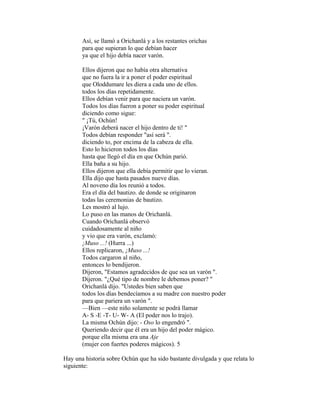 Así, se llamó a Orichanlá y a los restantes orichas
para que supieran lo que debían hacer
ya que el hijo debía nacer varón.
Ellos dijeron que no había otra alternativa
que no fuera la ir a poner el poder espiritual
que Oloddumare les diera a cada uno de ellos.
todos los días repetidamente.
Ellos debían venir para que naciera un varón.
Todos los días fueron a poner su poder espiritual
diciendo como sigue:
" ¡Tú, Ochún!
¡Varón deberá nacer el hijo dentro de ti! "
Todos debían responder "así será ".
diciendo to, por encima de la cabeza de ella.
Esto lo hicieron todos los días
hasta que llegó el día en que Ochún parió.
Ella baña a su hijo.
Ellos dijeron que ella debía permitir que lo vieran.
Ella dijo que hasta pasados nueve días.
Al noveno día los reunió a todos.
Era el día del bautizo. de donde se originaron
todas las ceremonias de bautizo.
Les mostró al lujo.
Lo puso en las manos de Orichanlá.
Cuando Orichanlá observó
cuidadosamente al niño
y vio que era varón, exclamó:
¡Muso ...! (Hurra ...)
Ellos replicaron, ¡Muso ...!
Todos cargaron al niño,
entonces lo bendijeron.
Dijeron, "Estamos agradecidos de que sea un varón ".
Dijeron. "¿Qué tipo de nombre le debemos poner? "
Orichanlá dijo. "Ustedes bien saben que
todos los días bendecíamos a su madre con nuestro poder
para que pariera un varón ".
—Bien —este niño solamente se podrá llamar
A- S -E -T- U- W- A (El poder nos lo trajo).
La misma Ochún dijo: - Oso lo engendró ".
Queriendo decir que él era un hijo del poder mágico.
porque ella misma era una Aje
(mujer con fuertes poderes mágicos). 5
Hay una historia sobre Ochún que ha sido bastante divulgada y que relata lo
siguiente:

 