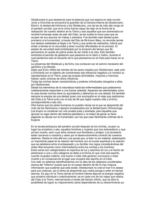Oloddumare lo que deseamos para la estancia que nos espera en este mundo.
Junto a Orúnmila se encuentra el guardián de la Cámara Interna de Oloddumare,
Elenini, la deidad del Infortunio y los Obstáculos, una de las de más alto rango en
el panteón yorubá, que es la única fuerza capaz de regir en la forma de la
realización de nuestro destino en la Tierra y solo aquellos que son esmerados en
rendirle homenaje antes de salir del Cielo, se les suelta la mano para que se
ocupen de sus asuntos sin trabas o estorbos. Fue también esta deidad quien
proclamó a la humanidad, a través del Odu de Ifá Irosun Meyi, no recordar jamás
sus deseos celestiales al llegar a la Tierra y que antes de realizarlos, habría que
andar a tientas en la oscuridad y tener muchas dificultades en el proceso. El
estado de oscuridad está simbolizado por la duración del tiempo que lfá
permanece en aceite de palma antes de ser traído a la vida. Esto también
simboliza el período de gestación que pasamos en el útero o matriz, durante el
cual perdemos todo el recuerdo de lo que planeamos en el Cielo para hacer en la
Tierra.
La presencia del Obstáculo y de Echu nos conducen por el camino necesario del
sacrificio y la ofrenda.
Dado que Echu infiltra las mentes de los seres creados por Oloddumare, este creó
a Orichanlá con el objetivo de contrarrestar esa influencia negativa y lo nombró su
representante en la Tierra, pues las propias divinidades, mayores y menores,
habían caído víctimas de dicha influencia.
Todas las orichas tienen características y poderes individuales otorgados a ellas
por Oloddumare.
Desde los elementos de la naturaleza hasta las enfermedades que padecemos
cotidianamente responden a una fuerza celestial. Aspectos tan elementales como
la casa donde vivimos tiene su equivalente y referencia en una deidad. Es también
siempre la energía de una deidad quien nos acompaña en el viaje que realizamos
del Cielo a la Tierra junto con el odu de Ifá que regirá nuestra vida y el Echu
correspondiente a ese odu.
Otra fuerza que los seres humanos no pueden obviar es la que se desprende del
culto de los Hechiceros o Ajonjún encabezados por la deidad lyamí Ochooronga.
Los brujos no condenan sin una prueba justa y acertada, pero aquellos que
ignoran su lugar dentro del sistema planetario y no tratan de ganar su favor
pagando su deuda con la humanidad, son los que caen fácilmente víctimas de la
brujería
En la escala jerárquica del panteón yorubá después de los orichas, ocupan su
lugar los ancestros o sea, aquellos hombres y mujeres que nos antecedieron y que
ya han muerto, pero cuya alma veneran sus familiares y amigos. Los ancestros
están cercanos a nosotros y velan por el desenvolvimiento correcto de nuestros
destinos. Desde el más allá son una ayuda que, si bien no es material, desempeña
un importante papel en la relación del hombre con el mundo espiritual y la relación
que se establece entre el antepasado y su familiar vivo sigue considerándose del
orden filial actuando como intermediarios entre los orichas y los hombres.
Estos seres son categorizados en espíritus de luz y espíritus sin luz y el hecho de
pertenecer a una u otra categoría se debe a la forma en que vivió ese espíritu
cuando ocupaba materia; una buena o mala vida generan una buena o mala
muerte y en consecuencia el lugar que ocupará ese espíritu en el Cielo.
Con esto no estamos identificándonos con la idea de los religiosos occidentales
acerca del "infierno" puesto que en el cuerpo literario de lfá no hay ninguna
información que sustente que este existe. Oloddumare no creó el mal ni lo desea
para sus criaturas, por lo tanto se desprende que nodos ponga a arder en llamas
eternas. Es aquí en la Tierra donde el hombre intenta depurar la energía negativa
que arrastra individual o colectivamente, es en cada uno de los viajes que realiza
del Cielo a la Tierra, reencarnando a través del tiempo infinito, que se abre la
posibilidad de lograr su mejoramiento astral dependiendo de su discernimiento ya

 