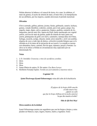 Ochún aborrece la babosa o el caracol de tierra, río o mar, la calabaza, el
maíz de guinea, el aceite de sémola de maíz, el maíz frito y la manipulación
de sus atributos, por las mujeres, cuando atraviesan el período menstrual.
Ofrendas
Chivo castrado, gallina, paloma, jicotea, faisán, gallinuela, canario, lechuza,
guinea, venado (hembra), codorniz, caimán, pavo real, ganso, pargo, lisa,
anguila, mapo, dajao, cativo, guajacone, biajaca, guabina, camarón de río,
langostino, pan de maíz frío, rapuzo de fríjol, ñame machacado con vegetal
yanrin, cerveza de maíz de guinea, pudín de sémola de maíz junto con
yanrin, palanquetas de gofio con miel y caramelos, naranja dulce de China,
lechuga, escarola, acelga, chayote, tamal, arroz amarillo y alelé con azafrán,
alegrías de coco y todo tipo de dulces, oshinshin (comida litúrgica que se le
ofrenda en el río antes de la iniciación de un iyawó). La comida se sazona
con almendros, berro, canistel, flor de agua, espinaca, perejil y boniato. La
chiva se le ofrece a Ochún en circunstancias muy especiales por un
determinado fin
Notas
1.
2.
3.
4.
5.
6.

J. O. Awolalú: Creencias y ritos de sacrificios yorubas.
Ídem.
Ídem.
Ídem.
Juana Elbein do santos, D. Do santos: Esu Bara Laroye.
Heriberto Feraudy Espino: Yoruba un acercamiento a nuestras raíces.
Capítulo VII
Iyámi Òsoòronga (Iyamí Ochooronga): reina del culto de la hechicería

El pájaro de la bruja chilló anoche
el niño muere hoy.
¿Quién no sabe
que fue la bruja chillona de la noche anterior
la que dio muerte al niño?
Odu de Ifá Osá Meyi
Otros nombres de la deidad
Iyamí Ochooronga cuenta con seguidores que son las brujas o brujos y estos
pueden ser blancos, rojos, negros, buenos, malos y regulares. Estos

 
