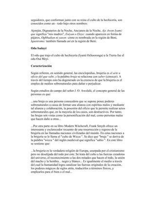 seguidores, que conforman junto con su reina el culto de la hechicería, son
conocidos como un - todo bajo otros nombres:
Ajonjún, Dignatarios de la Noche, Ancianos de la Noche, Aje Awon Iyami:
que significa "mis madres", Eniyan o Eleye: cuando aparecen en forma de
pájaros, Oghhudian ni yason: como es nombrada en la región de Beni,
Iquenromo: también llamada así en la región de Beni.
Odu Isalayé
El odu que trajo el culto de hechicería (Iyamí Ochooronga) a la Tierra fue el
odu Osá Meyi.
Caracterización
Según refieren, en sentido general, las enciclopedias, brujería es el arte u
oficio del que sabe, y la palabra bruja se relaciona con saber (conocer). A
través del tiempo esto ha degenerado en la creencia de que la brujería es el
empleo de medios sobrenaturales para dañar o perjudicar.
Según estudios de campo del señor J. O. Awolalú, el concepto general de las
personas es que:
...una bruja es una persona conocedora que se supone posee poderes
sobrenaturales a causa de formar una alianza con espíritus malos y mediante
tal alianza y colaboración, la posesión del oficio que le permite realizar actos
sobrenaturales que, en la mayoría de los casos, son destructivos. Por tanto,
las brujas son vistas como la personificación del mal, como personas malas
que hacen daño a otras...
...Por otra parte en su libro Modern Witchcraft, Frank Smyth ofrece un
interesante y esclarecedor recuento de una resurrección y regreso de la
brujería en las llamadas naciones civilizadas del mundo. En estas naciones a
la brujería se le llama el "culto de Wicca ". Se dice que "bruja " se deriva de
la palabra "wicca " del inglés medieval que significa "sabio ". En este libro
se sostiene que:
...la brujería es la verdadera religión de Europa, usurpada por el cristianismo
pero no desalijada del todo por este. Se trata del culto a las fuerzas creadoras
del universo, el reconocimiento a las dos mitades que hacen el todo, la unión
del macho y la hembra... negro y blanco... Es igualmente el medio a través
del cual la humanidad logra canalizar las fuerzas originales de la creación,
los poderes mágicos de siglos atrás, traducirlos a términos físicos, y
emplearlos para el bien o el mal...

 