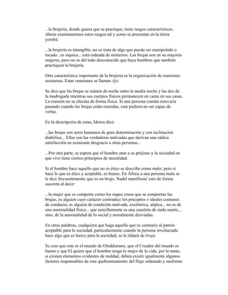 ...la brujería, donde quiera que se practique, tiene rasgos característicos.
Ahora examinaremos estos rasgos tal y como se presentan en la tierra
yorubá.
...la brujería es intangible, no se trata de algo que pueda ser manipulado o
tocado...es síquica... está rodeada de misterios. Las brujas son en su mayoría
mujeres, pero no es del todo desconocido que haya hombres que también
practiquen la brujería.
Otra característica importante de la brujería es la organización de reuniones
nocturnas. Estas reuniones se llaman Ajo.
Se dice que las brujas se reúnen de noche entre la media noche y las dos de
la madrugada mientras sus cuerpos físicos permanecen en cama en sus casas.
La reunión no se efectúa de forma física. Si una persona común estuviera
pasando cuando las brujas están reunidas, esta pudiera no ser capaz de
verlas.
En la descripción de estas, Idowu dice:
...las brujas son seres humanos de gran determinación y con inclinación
diabólica... Ellas son las verdaderas malvadas que derivan una sádica
satisfacción en ocasionar desgracia a otras personas...
...Por otra parte, se espera que el hombre ame a su prójimo y la sociedad en
que vive tiene ciertos principios de moralidad.
Si el hombre hace aquello que no es ético se describe como malo; pero si
hace lo que es ético y aceptable, es bueno. En África a una persona mala se
le dice frecuentemente que es un brujo. Nadel manifiesta' esto de forma
suscinta al decir:
...la mujer que se comporta corno los nupes creen que se comportan las
brujas, es alguien cuyo carácter contradice los preceptos e ideales comunes
de conducta; es alguien de condición malvada, excéntrica, atípica... no es de
una anormalidad física... que sencillamente es una cuestión de mala suerte,...
sino, de la anormalidad de lo social y moralmente desviadas.
En otras palabras, cualquiera que haga aquello que es contrario al patrón
aceptable para la sociedad, particularmente cuando la persona involucrada
hace algo que es lasivo para la sociedad, se le tildará de bruja.
Se cree que este es el mundo de Oloddumare, que el Creador del mundo es
bueno y que El quiere que el hombre tenga lo mejor de la vida, por lo tanto,
si existen elementos evidentes de maldad, deben existir igualmente algunos
factores responsables de este quebrantamiento del flujo ordenado y uniforme

 