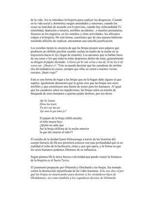 de la vida. Así se introduce la brujería para explicar las desgracias. Cuando
en la vida social y doméstica surgen ansiedades y tensiones, cuando las
cosas no marchan de acuerdo con lo previsto, cuando hay infecundidad Tiesterilidad, depresión o miseria, terribles accidentes , o muertes prematuras,
fracasos en los negocios, en los estudios y otras actividades, los africanos
culpan a la brujería. De esta forma, cuestiones que de otra manera hubieran
resultado difíciles de explicar, encuentran una sencilla justificación.
Los yorubás tienen la creencia de que las brujas poseen unos pájaros que
producen un chillido peculiar cuando vuelan en medio de la noche en su
trayectoria hacia el Ajo (lugar de reunión). Los ancianos que se hallan fuera
de sus casas o los que todavía están despiertos dentro de estas, generalmente
se dirigen al pájaro diciendo: A kiioso pe ki ode orisa o ma de, bi ko ba ti de
wara eni, ¡Onaire o!, "Uno no puede decretar que las cazadoras de orichas
(las divinidades) no cazen, siempre que ellas no cazen a nuestro vecino
cercano, ¡buen viaje!"
Esta es una forma de rogar a las brujas que no le hagan daño alguno al que
suplica. Igualmente demuestra que la gente cree que las brujas son seres
terribles y que constituyen una fuente de temor para los humanos. Al igual
que los cazadores salen en expediciones, las brujas salen en misión de
búsqueda de seres humanos a quienes poder destruir, por eso dicen.
Aje ke lanaa
Orno ku lonii;
Ta nio sai mo pe
Aje ana lo pa omo je?
El pájaro de la bruja chilló anoche;
el niño muere hoy;
¿Quién no sabe que
fue la bruja chillona de la noche anterior
la que dio muerte al niño?1
El estudio de la deidad Iyamí Ochooronga a través de las historias del
cuerpo literario de Ifá nos permitirá conocer con más profundidad qué es en
realidad el culto de la hechicería, cómo y por qué opera, y la forma en que
los seres humanos podemos librarnos de su influencia.
Según plantea Ifá la única fuerza o divinidad que puede vencer la fortaleza
de la brujería es el Suelo/7ierra.
El juramento propuesto por Orúnmila y Orichanlá a las brujas, fue tomado
contra la destrucción injustificada de las vidas humanas. Esto nos dice el por
qué las brujas no tienen poder para destruir a los verdaderos hijos de
Oloddumare, así como también a los seguidores devotos de Orúnmila.

 
