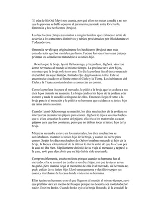 'El odu de lfá Osá Meyi nos cuenta, por qué ellos no matan a nadie a no ser
que la persona se halla opuesto al juramento prestado entre Orichanlá,
Orúnmila y los hechiceros (brujos).
Los hechiceros (brujos) no matan a ningún hombre que realmente actúe de
acuerdo a los caracteres distintivos y tabúes proclamados por Oloddumare el
Todopoderoso.
Orúnmila reveló que originalmente los hechiceros (brujos) eran más
considerados que los mortales profanos. Fueron los seres humanos quienes
primero los ofendieron matándole a su único hijo.
...Resulta que la bruja, lyamí Ochooronga, y la profana, Ogbori, vinieron
como hermanas al mundo al mismo tiempo. La profana tuvo diez hijos,
mientras que la bruja solo tuvo uno. Un día la profana iba al único mercado
disponible en aquel tiempo, llamado Ojo Ajigbomekon Akira. Este se
encontraba situado en el límite entre el Cielo y la Tierra. Los habitantes del
Cielo y la Tierra acostumbraban a comerciar en común.
Como la profana iba para el mercado, le pidió a la bruja que le cuidara a sus
diez hijos durante su ausencia. La bruja cuidó a los hijos de la profana con
esmero y nada le sucedió a ninguno de ellos. Entonces llegó el turno a la
bruja para ir al mercado y le pidió a su hermana que cuidara a su único hijo
en tanto estaba ausente.
Cuando Iyamí Ochooronga se marchó, los diez muchachos de la profana se
interesaron en matar un pájaro para comer. Ogbori le dijo a sus muchachos
que si ellos deseaban la carne del pájaro, ella iría a los matorrales a cazar
pájaros para que los comieran, pero que no debían tocar al único hijo de la
bruja.
Mientras su madre estuvo en los matorrales, los diez muchachos se
confabularon, mataron al único hijo de la bruja, y asaron su carne para
comer. Según los diez muchachos de Ogbori estaban matando al hijo de la
bruja, la fuerza sobrenatural de la última le dio la señal de que las cosas por
la casa no iba bien. Rápidamente desistió de su viaje al mercado y regresó a
la casa, solo para descubrir que su hijo había sido asesinado.
Comprensiblemente, estaba molesta porque cuando su hermana fue al
mercado, ella se esmeró en cuidar a sus diez hijos, sin que tuvieran ni un
rasguño, pero cuando llegó el momento de ella ir al mercado, su hermana no
pudo cuidar de su único hijo. Lloró amargamente y decidió recoger sus
cosas y marcharse de la casa donde vivía con su hermana.
Ellas tenían un hermano con el que llegaron al mundo al mismo tiempo, pero
que prefirió vivir en medio del bosque porque no deseaba ser molestado por
nadie. Este era Iroko. Cuando Iroko oyó a la bruja llorando, él la convidó le

 