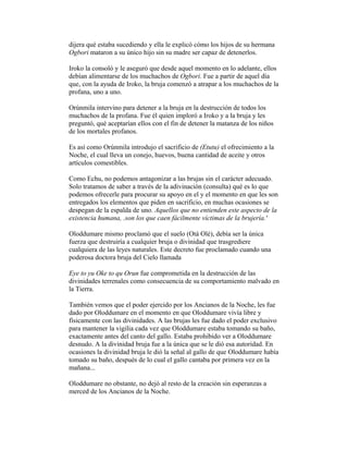 dijera qué estaba sucediendo y ella le explicó cómo los hijos de su hermana
Ogbori mataron a su único hijo sin su madre ser capaz de detenerlos.
Iroko la consoló y le aseguró que desde aquel momento en lo adelante, ellos
debían alimentarse de los muchachos de Ogbori. Fue a partir de aquel día
que, con la ayuda de Iroko, la bruja comenzó a atrapar a los muchachos de la
profana, uno a uno.
Orúnmila intervino para detener a la bruja en la destrucción de todos los
muchachos de la profana. Fue él quien imploró a Iroko y a la bruja y les
preguntó, qué aceptarían ellos con el fin de detener la matanza de los niños
de los mortales profanos.
Es así como Orúnmila introdujo el sacrificio de (Etutu) el ofrecimiento a la
Noche, el cual lleva un conejo, huevos, buena cantidad de aceite y otros
artículos comestibles.
Como Echu, no podemos antagonizar a las brujas sin el carácter adecuado.
Solo tratamos de saber a través de la adivinación (consulta) qué es lo que
podemos ofrecerle para procurar su apoyo en el y el momento en que les son
entregados los elementos que piden en sacrificio, en muchas ocasiones se
despegan de la espalda de uno. Aquellos que no entienden este aspecto de la
existencia humana, .son los que caen fácilmente víctimas de la brujería.'
Oloddumare mismo proclamó que el suelo (Otá Olé), debía ser la única
fuerza que destruiría a cualquier bruja o divinidad que trasgrediere
cualquiera de las leyes naturales. Este decreto fue proclamado cuando una
poderosa doctora bruja del Cielo llamada
Eye to yu Oke to qu Orun fue comprometida en la destrucción de las
divinidades terrenales como consecuencia de su comportamiento malvado en
la Tierra.
También vemos que el poder ejercido por los Ancianos de la Noche, les fue
dado por Oloddumare en el momento en que Oloddumare vivía libre y
físicamente con las divinidades. A las brujas les fue dado el poder exclusivo
para mantener la vigilia cada vez que Oloddumare estaba tomando su baño,
exactamente antes del canto del gallo. Estaba prohibido ver a Oloddumare
desnudo. A la divinidad bruja fue a la única que se le dió esa autoridad. En
ocasiones la divinidad bruja le dió la señal al gallo de que Oloddumare había
tomado su baño, después de lo cual el gallo cantaba por primera vez en la
mañana...
Oloddumare no obstante, no dejó al resto de la creación sin esperanzas a
merced de los Ancianos de la Noche.

 
