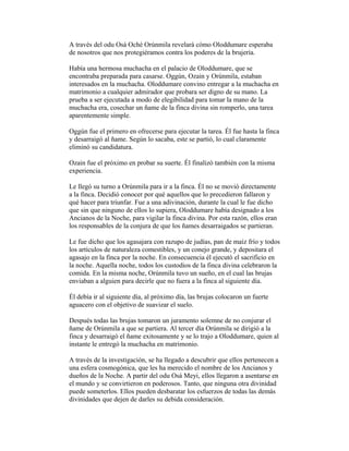 A través del odu Osá Oché Orúnmila revelará cómo Oloddumare esperaba
de nosotros que nos protegiéramos contra los poderes de la brujería.
Había una hermosa muchacha en el palacio de Oloddumare, que se
encontraba preparada para casarse. Oggún, Ozain y Orúnmila, estaban
interesados en la muchacha. Oloddumare convino entregar a la muchacha en
matrimonio a cualquier admirador que probara ser digno de su mano. La
prueba a ser ejecutada a modo de elegibilidad para tomar la mano de la
muchacha era, cosechar un ñame de la finca divina sin romperlo, una tarea
aparentemente simple.
Oggún fue el primero en ofrecerse para ejecutar la tarea. Él fue hasta la finca
y desarraigó al ñame. Según lo sacaba, este se partió, lo cual claramente
eliminó su candidatura.
Ozain fue el próximo en probar su suerte. Él finalizó también con la misma
experiencia.
Le llegó su turno a Orúnmila para ir a la finca. Él no se movió directamente
a la finca. Decidió conocer por qué aquellos que lo precedieron fallaron y
qué hacer para triunfar. Fue a una adivinación, durante la cual le fue dicho
que sin que ninguno de ellos lo supiera, Oloddumare había designado a los
Ancianos de la Noche, para vigilar la finca divina. Por esta razón, ellos eran
los responsables de la conjura de que los ñames desarraigados se partieran.
Le fue dicho que los agasajara con razupo de judías, pan de maíz frío y todos
los artículos de naturaleza comestibles, y un conejo grande, y depositara el
agasajo en la finca por la noche. En consecuencia él ejecutó el sacrificio en
la noche. Aquella noche, todos los custodios de la finca divina celebraron la
comida. En la misma noche, Orúnmila tuvo un sueño, en el cual las brujas
enviaban a alguien para decirle que no fuera a la finca al siguiente día.
Él debía ir al siguiente día, al próximo día, las brujas colocaron un fuerte
aguacero con el objetivo de suavizar el suelo.
Después todas las brujas tomaron un juramento solemne de no conjurar el
ñame de Orúnmila a que se partiera. Al tercer día Orúnmila se dirigió a la
finca y desarraigó el ñame exitosamente y se lo trajo a Oloddumare, quien al
instante le entregó la muchacha en matrimonio.
A través de la investigación, se ha llegado a descubrir que ellos pertenecen a
una esfera cosmogónica, que les ha merecido el nombre de los Ancianos y
dueños de la Noche. A partir del odu Osá Meyi, ellos llegaron a asentarse en
el mundo y se convirtieron en poderosos. Tanto, que ninguna otra divinidad
puede someterlos. Ellos pueden desbaratar los esfuerzos de todas las demás
divinidades que dejen de darles su debida consideración.

 
