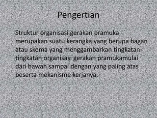 Pengertian
Struktur organisasi gerakan pramuka
merupakan suatu kerangka yang berupa bagan
atau skema yang menggambarkan tingkatan-
tingkatan organisasi gerakan pramukamulai
dari bawah sampai dengan yang paling atas
beserta mekanisme kerjanya.
 