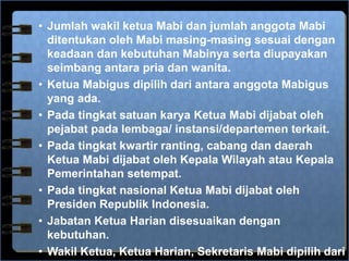 • Jumlah wakil ketua Mabi dan jumlah anggota Mabi
ditentukan oleh Mabi masing-masing sesuai dengan
keadaan dan kebutuhan Mabinya serta diupayakan
seimbang antara pria dan wanita.
• Ketua Mabigus dipilih dari antara anggota Mabigus
yang ada.
• Pada tingkat satuan karya Ketua Mabi dijabat oleh
pejabat pada lembaga/ instansi/departemen terkait.
• Pada tingkat kwartir ranting, cabang dan daerah
Ketua Mabi dijabat oleh Kepala Wilayah atau Kepala
Pemerintahan setempat.
• Pada tingkat nasional Ketua Mabi dijabat oleh
Presiden Republik Indonesia.
• Jabatan Ketua Harian disesuaikan dengan
kebutuhan.
• Wakil Ketua, Ketua Harian, Sekretaris Mabi dipilih dari
 