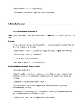 - Planejamento, execução (eventos);

       - Atendimento ao cliente /agência de propaganda.




Histórico Profissional



       Grupo NotreDame Intermedica

Cargo: Analista Comercial /RE (Relação Externa) - Período: 11 maio 2006 a 11agosto
2008.

Comercial:

       - Responsável em prospectar novos clientes e comercializar novos serviços do
       Grupo a empresas já clientes;

       - Elaboração de relatórios gerenciais, propostas, negociação de contrato;

       - Execução de Follow up comercial;

       - Controle e marcação de visitas;

       - Participação nas rotinas administrativas.

Coordenadora Operacional e RE (Relação Externa):

       - Definição de Briefing;

       - Coordenação operacional - acompanhamento junto aos fornecedores e
       departamentos envolvidos objetivando excelência do serviço e prazo de
       entrega;

       - Cadastro de novas empresas no sistema;

       - Implantação do Serviço na empresa de acordo com as exigências
       detalhadas no briefing;

       - Treinamento para autogestão do benefício; realização de apresentações
       aos colaboradores e plantão de dúvida;

       - Suporte pós – implantação/atendimento ao cliente;
 