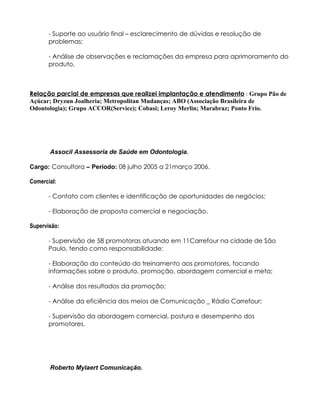 - Suporte ao usuário final – esclarecimento de dúvidas e resolução de
       problemas;

       - Análise de observações e reclamações da empresa para aprimoramento do
       produto.



Relação parcial de empresas que realizei implantação e atendimento : Grupo Pão de
Açúcar; Dryzun Joalheria; Metropolitan Mudanças; ABO (Associação Brasileira de
Odontologia); Grupo ACCOR(Service); Cobasi; Leroy Merlin; Marabraz; Ponto Frio.




       Associl Assessoria de Saúde em Odontologia.

Cargo: Consultora – Período: 08 julho 2005 a 21março 2006.

Comercial:

       - Contato com clientes e identificação de oportunidades de negócios;

       - Elaboração de proposta comercial e negociação.

Supervisão:

       - Supervisão de 58 promotoras atuando em 11Carrefour na cidade de São
       Paulo, tendo como responsabilidade:

       - Elaboração do conteúdo do treinamento aos promotores, focando
       informações sobre o produto, promoção, abordagem comercial e meta;

       - Análise dos resultados da promoção;

       - Análise da eficiência dos meios de Comunicação _ Rádio Carrefour;

       - Supervisão da abordagem comercial, postura e desempenho dos
       promotores.




       Roberto Mylaert Comunicação.
 