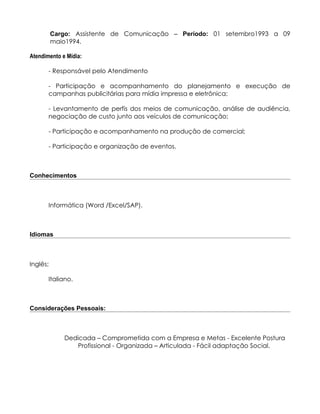 Cargo: Assistente de Comunicação – Período: 01 setembro1993 a 09
          maio1994.

Atendimento e Mídia:

       - Responsável pelo Atendimento

       - Participação e acompanhamento do planejamento e execução de
       campanhas publicitárias para mídia impressa e eletrônica;

       - Levantamento de perfis dos meios de comunicação, análise de audiência,
       negociação de custo junto aos veículos de comunicação;

       - Participação e acompanhamento na produção de comercial;

       - Participação e organização de eventos.



Conhecimentos



       Informática (Word /Excel/SAP).



Idiomas



Inglês;

       Italiano.



Considerações Pessoais:



             Dedicada – Comprometida com a Empresa e Metas - Excelente Postura
                Profissional - Organizada – Articulada - Fácil adaptação Social.
 