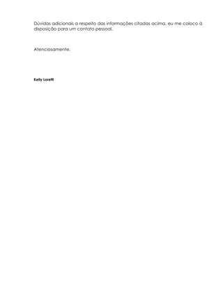 Dúvidas adicionais a respeito das informações citadas acima, eu me coloco à
disposição para um contato pessoal.



Atenciosamente.




Kelly Loretti
 