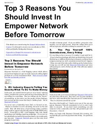 April 3rd, 2013                                                                                             Published by: jotsocialmedia




Top 3 Reasons You
Should Invest In
Empower Network
Before Tomorrow
                                                                     It really is dummy proof. If you can follow 3 steps for a few
  This eBook was created using the Zinepal Online eBook              months, you can make money. Beats the college debt you’re
  Creator. Use Zinepal to create your own eBooks in PDF,             still trying to pay off while working for someone else, yes?
  ePub and Kindle/Mobipocket formats.
                                                                     2.   You Pay Yourself                                  100%
  Upgrade to a Zinepal Pro Account to unlock more                    Commissions, Every Friday
  features and hide this message.                                    It’s one thing to have success, it’s another to get paid for it.
                                                                      If you’ve had any dealings with Internet Marketing, Network
                                                                     Marketing, or Affiliate Marketing in the past, you know that a
Top 3 Reasons You Should                                             company paying you 100% commissions just doesn’t happen.
Invest In Empower Network                                             When you watch the videos after clicking on the button below
                                                                     to sign up, you will see how Empower Networkcan get away
Before Tomorrow                                                      with paying you 100% of what you sell. This will soon replace
By jasonotoole on April 3rd, 2013                                    the current
Empower Network is a viral blogging system which allows
anyone from beginner to guru to make money by selling digital
products at a 100% Commission Rate. Find out more about
how this can benefit you here!




1.  25+ Industry Experts Telling You
Exactly What To Do To Make Money
In the past, you would invest $1,000 or so in “Guru” training
videos, complete the courses and just have that feeling they’re      business model, as everyone is looking at Empower Network to
not telling you everything. They are telling you the “theory”        see what they will do next. They have over 105,000 members
of something, or they show you the results of their findings,        and have paid something like $40,000,000 in commissions.
but you just get this sense that they’re holding back. Not at         They’ve only been around for a year!
Empower Network.
                                                                     How does this benefit us? Nearly every one of the 105,000
I’ve never seen a leadership team that’s so focused on me.           person Empower Network community is in it to serve each
  Maybe in churches or some schooling, but never in the real         other to succeed. If you don’t know something, you ask
world. They will often have 3 hour training videos, and they         someone in the community and they will genuinely give you
bring in these experts who literally share EVERYTHING they           the answer. I love it!
know. From SEO to PPC, viral blogging, Solo Ads, Email
                                                                     When you begin with Empower Network this evening, you
marketing, and building inspiring campaigns. If you were to
                                                                     can literally get your first paycheck this Friday. No questions
be individually trained by these professionals, you would easily
                                                                     asked.
pay $40,000. Empower Network gives you the entry level
program for just $25.
Created using Zinepal. Go online to create your own eBooks in PDF, ePub, Kindle and Mobipocket formats.                               1
 