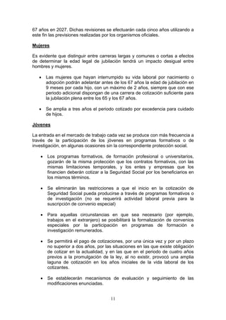 67 años en 2027. Dichas revisiones se efectuarán cada cinco años utilizando a
este fin las previsiones realizadas por los organismos oficiales.

Mujeres

Es evidente que distinguir entre carreras largas y comunes o cortas a efectos
de determinar la edad legal de jubilación tendrá un impacto desigual entre
hombres y mujeres.

   •   Las mujeres que hayan interrumpido su vida laboral por nacimiento o
       adopción podrán adelantar antes de los 67 años la edad de jubilación en
       9 meses por cada hijo, con un máximo de 2 años, siempre que con ese
       periodo adicional dispongan de una carrera de cotización suficiente para
       la jubilación plena entre los 65 y los 67 años.

   •   Se amplia a tres años el periodo cotizado por excedencia para cuidado
       de hijos.

Jóvenes

La entrada en el mercado de trabajo cada vez se produce con más frecuencia a
través de la participación de los jóvenes en programas formativos o de
investigación, en algunas ocasiones sin la correspondiente protección social.

   •   Los programas formativos, de formación profesional o universitarios,
       gozarán de la misma protección que los contratos formativos, con las
       mismas limitaciones temporales, y los entes y empresas que los
       financien deberán cotizar a la Seguridad Social por los beneficiarios en
       los mismos términos.

   •   Se eliminarán las restricciones a que el inicio en la cotización de
       Seguridad Social pueda producirse a través de programas formativos o
       de investigación (no se requerirá actividad laboral previa para la
       suscripción de convenio especial)

   •   Para aquellas circunstancias en que sea necesario (por ejemplo,
       trabajos en el extranjero) se posibilitará la formalización de convenios
       especiales por la participación en programas de formación e
       investigación remunerados.

   •   Se permitirá el pago de cotizaciones, por una única vez y por un plazo
       no superior a dos años, por las situaciones en las que existe obligación
       de cotizar en la actualidad, y en las que en el periodo de cuatro años
       previos a la promulgación de la ley, al no existir, provocó una amplia
       laguna de cotización en los años iniciales de la vida laboral de los
       cotizantes.

   •   Se establecerán mecanismos de evaluación y seguimiento de las
       modificaciones enunciadas.


                                      11
 