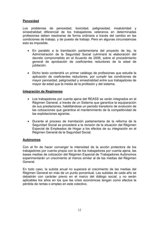 Penosidad

Los problemas de penosidad, toxicidad, peligrosidad, insalubridad y
siniestralidad diferencial de los trabajadores veteranos en determinadas
profesiones deben resolverse de forma ordinaria a través del cambio en las
condiciones de trabajo, y de puesto de trabajo. Pero en algunas circunstancias
esto es imposible.

   •   En paralelo a la tramitación parlamentaria del proyecto de ley, la
       Administración de la Seguridad Social culminará la elaboración del
       decreto comprometido en el Acuerdo de 2006, sobre el procedimiento
       general de aprobación de coeficientes reductores de la edad de
       jubilación.

   •   Dicho texto contendrá un primer catálogo de profesiones que estudie la
       aplicación de coeficientes reductores, por cumplir las condiciones de
       mayor penosidad, peligrosidad y siniestralidad entre sus trabajadores de
       mayor de edad que la media de la profesión y del sistema.

Integración de Regímenes

   •   Los trabajadores por cuenta ajena del REASS se verán integrados en el
       Régimen General, a través de un Sistema que garantice la equiparación
       de sus prestaciones, habilitándose un periodo transitorio de evolución de
       las cotizaciones que garantice el mantenimiento de la competitividad de
       las explotaciones agrarias.

   •   Durante el proceso de tramitación parlamentaria de la reforma de la
       Seguridad Social se procederá a la revisión de la situación del Régimen
       Especial de Empleados de Hogar a los efectos de su integración en el
       Régimen General de la Seguridad Social.

Autónomos

Con el fin de hacer converger la intensidad de la acción protectora de los
trabajadores por cuenta propia con la de los trabajadores por cuenta ajena, las
bases medias de cotización del Régimen Especial de Trabajadores Autónomos
experimentarán un crecimiento al menos similar al de las medias del Régimen
General.

En todo caso, la subida anual no superará el crecimiento de las medias del
Régimen General en más de un punto porcentual. Las subidas de cada año se
debatirán con carácter previo en el marco del diálogo social, y no serán
aplicables los años en los que las crisis económicas tengan como efectos la
pérdida de rentas o empleo en este colectivo.




                                      12
 