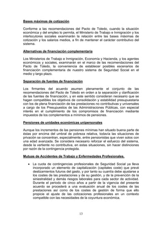 Bases máximas de cotización

Conforme a las recomendaciones del Pacto de Toledo, cuando la situación
económica y del empleo lo permita, el Ministerio de Trabajo e Inmigración y los
interlocutores sociales examinarán la relación entre las bases máximas de
cotización y los salarios medios, a fin de mantener el carácter contributivo del
sistema.

Alternativas de financiación complementaria

Los Ministerios de Trabajo e Inmigración, Economía y Hacienda, y los agentes
económicos y sociales, examinarán en el marco de las recomendaciones del
Pacto de Toledo, la conveniencia de establecer posibles escenarios de
financiación complementaria de nuestro sistema de Seguridad Social en el
medio y largo plazo.

Separación de fuentes de financiación

Los firmantes del acuerdo asumen plenamente el conjunto de las
recomendaciones del Pacto de Toledo en orden a la separación y clarificación
de las fuentes de financiación, y en este sentido consideran necesario que se
hagan compatibles los objetivos de consolidación y estabilidad presupuestaria
con los de plena financiación de las prestaciones no contributivas y universales
a cargo de los Presupuestos de las Administraciones Públicas, con especial
interés en el cumplimiento de los compromisos de financiación mediante
impuestos de los complementos a mínimos de pensiones.

Pensiones de unidades económicas unipersonales

Aunque los incrementos de las pensiones mínimas han situado buena parte de
éstas por encima del umbral de pobreza relativa, todavía las situaciones de
privación se concentran, especialmente, entre pensionistas que viven solos con
una edad avanzada. Se considera necesario reforzar el esfuerzo del sistema,
desde la vertiente no contributiva, en estas situaciones, sin hacer distinciones
por razón de la contingencia protegida.

Mutuas de Accidentes de Trabajo y Enfermedades Profesionales.

   • La cuota de contingencias profesionales de Seguridad Social ya lleva
     incorporado un elemento de capitalización (capitales coste) que prevé
     deslizamientos futuros del gasto, y por tanto su cuantía debe ajustarse a
     los costes de las prestaciones y de su gestión, y de la prevención de la
     siniestralidad y demás riesgos laborales para cada sector de actividad.
     Durante el periodo de cinco años a partir de la vigencia del presente
     acuerdo se procederá a una evaluación anual de los costes de las
     prestaciones así como de los costes de gestión de forma que ello
     propicie el ajuste de las cotizaciones profesionales en un contexto
     compatible con las necesidades de la coyuntura económica.



                                      13
 