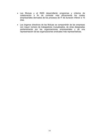 • Las Mutuas y el INSS desarrollarán programas y criterios de
  colaboración a fin de controlar más eficazmente los costes
  empresariales derivados de los procesos de IT de duración inferior a 15
  días.

• Los órganos directivos de las Mutuas se compondrán de las empresas
  con mayor número de trabajadores mutualizados, de otras designadas
  paritariamente por las organizaciones empresariales y de una
  representación de las organizaciones sindicales más representativas.




                                 14
 