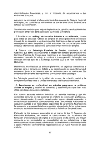 disponibilidades financieras, y con el horizonte de aproximarnos a los
estándares europeos.

Asimismo, se procederá al afianzamiento de los órganos del Sistema Nacional
de Empleo, así como de los instrumentos de que se sirve dicho Sistema para
reforzar su coordinación.

Se adoptarán medidas para mejorar la planificación, gestión y evaluación de las
políticas de empleo de cara a asegurar su eficacia y eficiencia.

1.3 Establecer un catálogo de servicios básicos a la ciudadanía, común
para todos los Servicios Públicos de Empleo, en el que predomine un enfoque
integral de los servicios y se determinen los destinados a las personas, tanto
desempleadas como ocupadas, y a las empresas. Su concreción para cada
colectivo y territorio se establecerá por cada Servicio Público de Empleo.

1.4 Elaborar una Estrategia Española de Empleo, coordinada por el
Gobierno, que defina las actuaciones a adoptar con carácter plurianual por los
Servicios Públicos de Empleo para responder a las necesidades estructurales
de nuestro mercado de trabajo y contribuir a la recuperación del empleo, en
conexión con los ejes de la Estrategia Europea 2020 y el Plan Nacional de
Reformas.

Determinará los colectivos de atención preferente, los objetivos cuantitativos a
alcanzar para el conjunto del Estado y su especificación en cada Comunidad
Autónoma, junto a los recursos que se destinarán para su realización. Se
establecerá un sistema de seguimiento y evaluación de la Estrategia.

La Estrategia garantizará la igualdad de acceso, la cohesión social y la
complementariedad entre la unidad de mercado y la diversidad territorial.

1.5. Transformar en profundidad los actuales programas de políticas
activas de empleo y redefinir su contenido y desarrollo para que sean más
útiles para las personas desempleadas.

Las normas estatales deberán identificar las distintas medidas y fijar los
contenidos comunes de las acciones en materia de orientación profesional,
promoción del empleo, formación para el empleo y promoción del autoempleo y
de la actividad económica, correspondiendo a las Comunidades Autónomas su
ejecución ajustada a las necesidades específicas de su territorio, favoreciendo
la autonomía y responsabilidad en su gestión, sin perjuicio de las actuaciones
de ámbito estatal que le corresponda al Servicio Público de Empleo Estatal.

Partiendo de los avances alcanzados en el marco de los IV Acuerdos de
Formación Profesional, se revisará el funcionamiento del subsistema de
formación profesional para el empleo a fin de que la oferta permita una mayor
respuesta a las necesidades de empleabilidad de los trabajadores, a las
necesidades de las empresas y al desarrollo socio-económico de cada territorio
y sector. Para ello, se iniciarán las negociaciones de un nuevo Acuerdo en esta
materia.

                                      19
 