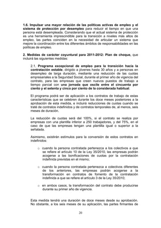 1.6. Impulsar una mayor relación de las políticas activas de empleo y el
sistema de protección por desempleo para reducir el tiempo en que una
persona está desempleada. Considerando que el actual sistema de protección
es una herramienta imprescindible para la transición a niveles más altos de
empleo, las partes coinciden en la necesidad de articular un sistema que
mejore la coordinación entre los diferentes ámbitos de responsabilidades en las
políticas de empleo.

2. Medidas de carácter coyuntural para 2011-2012: Plan de choque, que
incluirá las siguientes medidas:

     2.1. Programa excepcional de empleo para la transición hacia la
     contratación estable, dirigido a jóvenes hasta 30 años y a personas en
     desempleo de larga duración, mediante una reducción de las cuotas
     empresariales a la Seguridad Social, durante el primer año de vigencia del
     contrato, para las empresas que creen nuevos puestos de trabajo a
     tiempo parcial con una jornada que oscile entre el cincuenta por
     ciento y el setenta y cinco por ciento de la considerada habitual.

     El programa podrá ser de aplicación a los contratos de trabajo de estas
     características que se celebren durante los doce meses posteriores a la
     aprobación de esta medida, e incluirá reducciones de cuotas cuando se
     traté de contratos indefinidos y de contratos temporales de, al menos, seis
     meses de duración.

     La reducción de cuotas será del 100%, si el contrato se realiza por
     empresas con una plantilla inferior a 250 trabajadores, y del 75%, en el
     caso de que las empresas tengan una plantilla igual o superior a la
     señalada.

     Asimismo, existirán estímulos para la conversión de estos contratos en
     indefinidos:

          o cuando la persona contratada pertenezca a los colectivos a que
            se refiere el artículo 10 de la Ley 35/2010, las empresas podrán
            acogerse a las bonificaciones de cuotas por la contratación
            indefinida previstas en el mismo;

          o cuando la persona contratada pertenezca a colectivos diferentes
            de los anteriores, las empresas podrán acogerse a la
            transformación en contratos de fomento de la contratación
            indefinida a que se refiere el artículo 3 de la Ley 35/2010;

          o en ambos casos, la transformación del contrato debe producirse
            durante su primer año de vigencia.


     Esta medida tendrá una duración de doce meses desde su aprobación.
     No obstante, a los seis meses de su aplicación, las partes firmantes de

                                      20
 