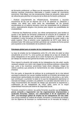 de formación profesional, un Mapa que de respuesta a las necesidades de los
distintos sectores productivos adecuadas a nuestro modelo de crecimiento
económico. Este Mapa, con las consecuentes líneas de actuación, debe servir
de referente para planificar el conjunto de la oferta de formación profesional.

- Analizar conjuntamente las infraestructuras, formadores y recursos
económicos de los que se dispone con el fin de optimizar su utilización y
realizar una oferta que cubra tanto las necesidades de los jóvenes
escolarizados en el sistema educativo como las necesidades de la población
activa, especialmente dirigida a los jóvenes para mejorar sus posibilidades de
empleabilidad.

- Potenciar las Plataformas on-line, con oferta semipresencial, para facilitar el
acceso a las ofertas de formación profesional al conjunto de la población. El
Ministerio de Educación está ofertando en la actualidad a través de esta
modalidad 9 ciclos formativos de formación profesional de grado medio y de
grado superior. Para el próximo curso (septiembre de 2011) está oferta se
ampliará hasta 100 ciclos que también permitirán ser cursados de forma parcial
para ajustarse a las necesidades de la población activa.


Estrategia global para el empleo de los trabajadores de más edad

La tasa de empleo de los trabajadores entre 55 y 64 años de edad se sitúa
actualmente en el 43,7 %, cinco puntos por debajo de la tasa de empleo de
estos trabajadores en los países de la Unión Europea-15 y diecinueve puntos
por debajo de nuestra tasa general de empleo, que es el 62, 8 %.

Para mejorar la situación del empleo de los trabajadores de más edad, resulta
necesario adoptar una visión más integral de las políticas públicas a desarrollar
que, junto a los incentivos económicos hasta ahora utilizados, integre los
valores positivos que presenta el mantenimiento de estos trabajadores en la
empresa.

Por otra parte, el desarrollo de políticas de la prolongación de la vida laboral
aconseja la adopción de nuevas medidas también en el ámbito del empleo que
proporcionen oportunidades de empleo durante toda la vida activa y, por tanto,
que contribuyan a aumentar la edad en la que los trabajadores abandonan el
mercado de trabajo y acceden a la jubilación, lo cual debe redundar tanto en un
mejor funcionamiento del mercado de trabajo que aproveche la experiencia y
cualificación de los trabajadores de mayor edad, como en la mayor
sostenibilidad financiera del sistema de Seguridad Social.

Teniendo presente lo anterior, las partes firmantes acuerdan que el Gobierno,
previa consulta y negociación con las organizaciones empresariales y
sindicales firmantes, elabore, con anterioridad al 30 de septiembre de
2011, una Estrategia global de empleo de los trabajadores de más edad,
que incluya medidas en materia de empleo, formación y condiciones de trabajo,
con los objetivos de favorecer su mantenimiento en el mercado de trabajo y


                                       23
 