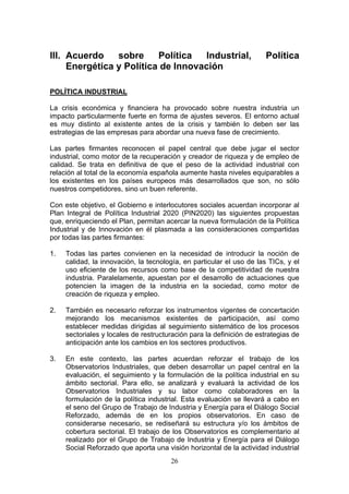 III. Acuerdo    sobre     Política  Industrial,                        Política
     Energética y Política de Innovación

POLÍTICA INDUSTRIAL

La crisis económica y financiera ha provocado sobre nuestra industria un
impacto particularmente fuerte en forma de ajustes severos. El entorno actual
es muy distinto al existente antes de la crisis y también lo deben ser las
estrategias de las empresas para abordar una nueva fase de crecimiento.

Las partes firmantes reconocen el papel central que debe jugar el sector
industrial, como motor de la recuperación y creador de riqueza y de empleo de
calidad. Se trata en definitiva de que el peso de la actividad industrial con
relación al total de la economía española aumente hasta niveles equiparables a
los existentes en los países europeos más desarrollados que son, no sólo
nuestros competidores, sino un buen referente.

Con este objetivo, el Gobierno e interlocutores sociales acuerdan incorporar al
Plan Integral de Política Industrial 2020 (PIN2020) las siguientes propuestas
que, enriqueciendo el Plan, permitan acercar la nueva formulación de la Política
Industrial y de Innovación en él plasmada a las consideraciones compartidas
por todas las partes firmantes:

1.   Todas las partes convienen en la necesidad de introducir la noción de
     calidad, la innovación, la tecnología, en particular el uso de las TICs, y el
     uso eficiente de los recursos como base de la competitividad de nuestra
     industria. Paralelamente, apuestan por el desarrollo de actuaciones que
     potencien la imagen de la industria en la sociedad, como motor de
     creación de riqueza y empleo.

2.   También es necesario reforzar los instrumentos vigentes de concertación
     mejorando los mecanismos existentes de participación, así como
     establecer medidas dirigidas al seguimiento sistemático de los procesos
     sectoriales y locales de restructuración para la definición de estrategias de
     anticipación ante los cambios en los sectores productivos.

3.   En este contexto, las partes acuerdan reforzar el trabajo de los
     Observatorios Industriales, que deben desarrollar un papel central en la
     evaluación, el seguimiento y la formulación de la política industrial en su
     ámbito sectorial. Para ello, se analizará y evaluará la actividad de los
     Observatorios Industriales y su labor como colaboradores en la
     formulación de la política industrial. Esta evaluación se llevará a cabo en
     el seno del Grupo de Trabajo de Industria y Energía para el Diálogo Social
     Reforzado, además de en los propios observatorios. En caso de
     considerarse necesario, se rediseñará su estructura y/o los ámbitos de
     cobertura sectorial. El trabajo de los Observatorios es complementario al
     realizado por el Grupo de Trabajo de Industria y Energía para el Diálogo
     Social Reforzado que aporta una visión horizontal de la actividad industrial
                                       26
 