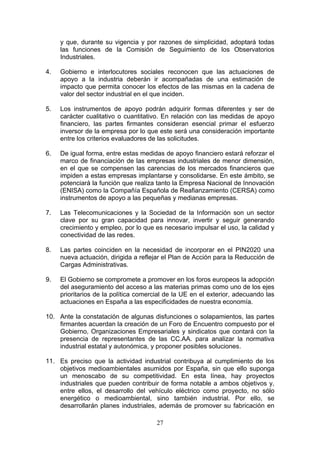y que, durante su vigencia y por razones de simplicidad, adoptará todas
     las funciones de la Comisión de Seguimiento de los Observatorios
     Industriales.

4.   Gobierno e interlocutores sociales reconocen que las actuaciones de
     apoyo a la industria deberán ir acompañadas de una estimación de
     impacto que permita conocer los efectos de las mismas en la cadena de
     valor del sector industrial en el que inciden.

5.   Los instrumentos de apoyo podrán adquirir formas diferentes y ser de
     carácter cualitativo o cuantitativo. En relación con las medidas de apoyo
     financiero, las partes firmantes consideran esencial primar el esfuerzo
     inversor de la empresa por lo que este será una consideración importante
     entre los criterios evaluadores de las solicitudes.

6.   De igual forma, entre estas medidas de apoyo financiero estará reforzar el
     marco de financiación de las empresas industriales de menor dimensión,
     en el que se compensen las carencias de los mercados financieros que
     impiden a estas empresas implantarse y consolidarse. En este ámbito, se
     potenciará la función que realiza tanto la Empresa Nacional de Innovación
     (ENISA) como la Compañía Española de Reafianzamiento (CERSA) como
     instrumentos de apoyo a las pequeñas y medianas empresas.

7.   Las Telecomunicaciones y la Sociedad de la Información son un sector
     clave por su gran capacidad para innovar, invertir y seguir generando
     crecimiento y empleo, por lo que es necesario impulsar el uso, la calidad y
     conectividad de las redes.

8.   Las partes coinciden en la necesidad de incorporar en el PIN2020 una
     nueva actuación, dirigida a reflejar el Plan de Acción para la Reducción de
     Cargas Administrativas.

9.   El Gobierno se compromete a promover en los foros europeos la adopción
     del aseguramiento del acceso a las materias primas como uno de los ejes
     prioritarios de la política comercial de la UE en el exterior, adecuando las
     actuaciones en España a las especificidades de nuestra economía.

10. Ante la constatación de algunas disfunciones o solapamientos, las partes
    firmantes acuerdan la creación de un Foro de Encuentro compuesto por el
    Gobierno, Organizaciones Empresariales y sindicatos que contará con la
    presencia de representantes de las CC.AA. para analizar la normativa
    industrial estatal y autonómica, y proponer posibles soluciones.

11. Es preciso que la actividad industrial contribuya al cumplimiento de los
    objetivos medioambientales asumidos por España, sin que ello suponga
    un menoscabo de su competitividad. En esta línea, hay proyectos
    industriales que pueden contribuir de forma notable a ambos objetivos y,
    entre ellos, el desarrollo del vehículo eléctrico como proyecto, no sólo
    energético o medioambiental, sino también industrial. Por ello, se
    desarrollarán planes industriales, además de promover su fabricación en

                                       27
 