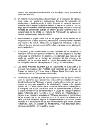 nuestro país, que permitan desarrollar una tecnología propia y exportar el
     know how asociado.

12. En materia internacional, las partes coinciden en la necesidad de adoptar,
    entre otras, las siguientes actuaciones: fomentar la aplicación de
    regulaciones y estándares de la Unión Europea en terceros mercados;
    potenciar la Estrategia Europea de Acceso a Mercados, dando a conocer
    mejor este instrumento entre las empresas españolas; facilitar el acceso al
    mercado de contratación pública en terceros países y promover que los
    compromisos de la OCDE en materia de financiación se apliquen de
    manera homogénea en todos los países.

13. Reconociendo el papel crucial que ha de jugar el sector exterior en la
    recuperación de nuestra economía, el Gobierno se compromete a abordar
    una reforma del ICEX, reforzando su capacidad financiera, y de los
    instrumentos que permiten acompañar a las empresas en sus planes de
    apertura al exterior.

14. El Gobierno y los interlocutores sociales convienen en la necesidad e
    incorporar criterios que permitan establecer de forma objetiva el carácter
    estratégico y/o prioritario de los sectores, consideración que habrá de ser
    objeto de revisión en el tiempo. La definición de los criterios y la
    calificación de los sectores tendrá en cuenta las aportaciones del Grupo
    de Trabajo de Industria y Energía para el Diálogo Social Reforzado.

15. Las partes firmantes acuerdan que el seguimiento, la evaluación y la
    eventual reformulación del PIN2020 será realizada por el Grupo de
    Trabajo de Industria y Energía para el Diálogo Social Reforzado, con la
    colaboración de los Observatorios Industriales.

16. Finalmente, se acuerda que las políticas públicas han de actuar también
    sobre los siguientes ejes: i) desarrollar una acción concertada del conjunto
    de Administraciones Públicas y el sector privado, al mismo tiempo que se
    impulsa un programa específico de rehabilitación urbana y de vivienda
    residencial, con especial atención a la mejora de la eficiencia energética;
    el Plan para una acción concertada entre las administraciones públicas y
    el sector privado deberá ser conocido por el Grupo de Trabajo de Diálogo
    Social Reforzado para vivienda y ii) en materia de infraestructuras y
    transporte, es necesario actualizar el PEIT para garantizar la coordinación
    de las actuaciones en los diferentes modos de transporte reforzando el
    papel que este tiene para mejorar la competitividad de la economía, dando
    prioridad a la finalización de los ejes transversales que tienen carácter
    vertebrador, como el corredor del Mediterráneo, y las declaradas como
    prioritarias por la UE y el reequilibrio modal.




                                      28
 