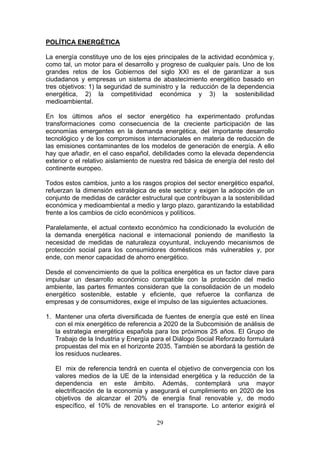 POLÍTICA ENERGÉTICA

La energía constituye uno de los ejes principales de la actividad económica y,
como tal, un motor para el desarrollo y progreso de cualquier país. Uno de los
grandes retos de los Gobiernos del siglo XXI es el de garantizar a sus
ciudadanos y empresas un sistema de abastecimiento energético basado en
tres objetivos: 1) la seguridad de suministro y la reducción de la dependencia
energética, 2) la competitividad económica y 3) la sostenibilidad
medioambiental.

En los últimos años el sector energético ha experimentado profundas
transformaciones como consecuencia de la creciente participación de las
economías emergentes en la demanda energética, del importante desarrollo
tecnológico y de los compromisos internacionales en materia de reducción de
las emisiones contaminantes de los modelos de generación de energía. A ello
hay que añadir, en el caso español, debilidades como la elevada dependencia
exterior o el relativo aislamiento de nuestra red básica de energía del resto del
continente europeo.

Todos estos cambios, junto a los rasgos propios del sector energético español,
refuerzan la dimensión estratégica de este sector y exigen la adopción de un
conjunto de medidas de carácter estructural que contribuyan a la sostenibilidad
económica y medioambiental a medio y largo plazo, garantizando la estabilidad
frente a los cambios de ciclo económicos y políticos.

Paralelamente, el actual contexto económico ha condicionado la evolución de
la demanda energética nacional e internacional poniendo de manifiesto la
necesidad de medidas de naturaleza coyuntural, incluyendo mecanismos de
protección social para los consumidores domésticos más vulnerables y, por
ende, con menor capacidad de ahorro energético.

Desde el convencimiento de que la política energética es un factor clave para
impulsar un desarrollo económico compatible con la protección del medio
ambiente, las partes firmantes consideran que la consolidación de un modelo
energético sostenible, estable y eficiente, que refuerce la confianza de
empresas y de consumidores, exige el impulso de las siguientes actuaciones.

1. Mantener una oferta diversificada de fuentes de energía que esté en línea
   con el mix energético de referencia a 2020 de la Subcomisión de análisis de
   la estrategia energética española para los próximos 25 años. El Grupo de
   Trabajo de la Industria y Energía para el Diálogo Social Reforzado formulará
   propuestas del mix en el horizonte 2035. También se abordará la gestión de
   los residuos nucleares.

   El mix de referencia tendrá en cuenta el objetivo de convergencia con los
   valores medios de la UE de la intensidad energética y la reducción de la
   dependencia en este ámbito. Además, contemplará una mayor
   electrificación de la economía y asegurará el cumplimiento en 2020 de los
   objetivos de alcanzar el 20% de energía final renovable y, de modo
   específico, el 10% de renovables en el transporte. Lo anterior exigirá el

                                       29
 