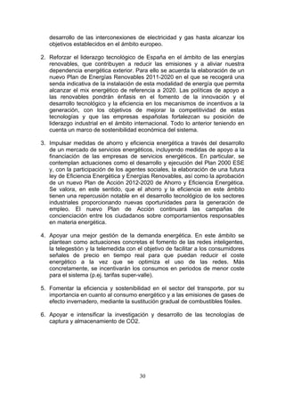 desarrollo de las interconexiones de electricidad y gas hasta alcanzar los
   objetivos establecidos en el ámbito europeo.

2. Reforzar el liderazgo tecnológico de España en el ámbito de las energías
   renovables, que contribuyen a reducir las emisiones y a aliviar nuestra
   dependencia energética exterior. Para ello se acuerda la elaboración de un
   nuevo Plan de Energías Renovables 2011-2020 en el que se recogerá una
   senda indicativa de la instalación de esta modalidad de energía que permita
   alcanzar el mix energético de referencia a 2020. Las políticas de apoyo a
   las renovables pondrán énfasis en el fomento de la innovación y el
   desarrollo tecnológico y la eficiencia en los mecanismos de incentivos a la
   generación, con los objetivos de mejorar la competitividad de estas
   tecnologías y que las empresas españolas fortalezcan su posición de
   liderazgo industrial en el ámbito internacional. Todo lo anterior teniendo en
   cuenta un marco de sostenibilidad económica del sistema.

3. Impulsar medidas de ahorro y eficiencia energética a través del desarrollo
   de un mercado de servicios energéticos, incluyendo medidas de apoyo a la
   financiación de las empresas de servicios energéticos. En particular, se
   contemplan actuaciones como el desarrollo y ejecución del Plan 2000 ESE
   y, con la participación de los agentes sociales, la elaboración de una futura
   ley de Eficiencia Energética y Energías Renovables, así como la aprobación
   de un nuevo Plan de Acción 2012-2020 de Ahorro y Eficiencia Energética.
   Se valora, en este sentido, que el ahorro y la eficiencia en este ámbito
   tienen una repercusión notable en el desarrollo tecnológico de los sectores
   industriales proporcionando nuevas oportunidades para la generación de
   empleo. El nuevo Plan de Acción continuará las campañas de
   concienciación entre los ciudadanos sobre comportamientos responsables
   en materia energética.

4. Apoyar una mejor gestión de la demanda energética. En este ámbito se
   plantean como actuaciones concretas el fomento de las redes inteligentes,
   la telegestión y la telemedida con el objetivo de facilitar a los consumidores
   señales de precio en tiempo real para que puedan reducir el coste
   energético a la vez que se optimiza el uso de las redes. Más
   concretamente, se incentivarán los consumos en periodos de menor coste
   para el sistema (p.ej. tarifas super-valle).

5. Fomentar la eficiencia y sostenibilidad en el sector del transporte, por su
   importancia en cuanto al consumo energético y a las emisiones de gases de
   efecto invernadero, mediante la sustitución gradual de combustibles fósiles.

6. Apoyar e intensificar la investigación y desarrollo de las tecnologías de
   captura y almacenamiento de CO2.




                                       30
 