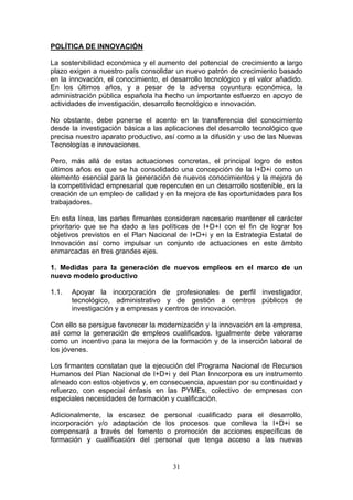 POLÍTICA DE INNOVACIÓN

La sostenibilidad económica y el aumento del potencial de crecimiento a largo
plazo exigen a nuestro país consolidar un nuevo patrón de crecimiento basado
en la innovación, el conocimiento, el desarrollo tecnológico y el valor añadido.
En los últimos años, y a pesar de la adversa coyuntura económica, la
administración pública española ha hecho un importante esfuerzo en apoyo de
actividades de investigación, desarrollo tecnológico e innovación.

No obstante, debe ponerse el acento en la transferencia del conocimiento
desde la investigación básica a las aplicaciones del desarrollo tecnológico que
precisa nuestro aparato productivo, así como a la difusión y uso de las Nuevas
Tecnologías e innovaciones.

Pero, más allá de estas actuaciones concretas, el principal logro de estos
últimos años es que se ha consolidado una concepción de la I+D+i como un
elemento esencial para la generación de nuevos conocimientos y la mejora de
la competitividad empresarial que repercuten en un desarrollo sostenible, en la
creación de un empleo de calidad y en la mejora de las oportunidades para los
trabajadores.

En esta línea, las partes firmantes consideran necesario mantener el carácter
prioritario que se ha dado a las políticas de I+D+I con el fin de lograr los
objetivos previstos en el Plan Nacional de I+D+i y en la Estrategia Estatal de
Innovación así como impulsar un conjunto de actuaciones en este ámbito
enmarcadas en tres grandes ejes.

1. Medidas para la generación de nuevos empleos en el marco de un
nuevo modelo productivo

1.1.   Apoyar la incorporación de profesionales de perfil investigador,
       tecnológico, administrativo y de gestión a centros públicos de
       investigación y a empresas y centros de innovación.

Con ello se persigue favorecer la modernización y la innovación en la empresa,
así como la generación de empleos cualificados. Igualmente debe valorarse
como un incentivo para la mejora de la formación y de la inserción laboral de
los jóvenes.

Los firmantes constatan que la ejecución del Programa Nacional de Recursos
Humanos del Plan Nacional de I+D+i y del Plan Inncorpora es un instrumento
alineado con estos objetivos y, en consecuencia, apuestan por su continuidad y
refuerzo, con especial énfasis en las PYMEs, colectivo de empresas con
especiales necesidades de formación y cualificación.

Adicionalmente, la escasez de personal cualificado para el desarrollo,
incorporación y/o adaptación de los procesos que conlleva la I+D+i se
compensará a través del fomento o promoción de acciones específicas de
formación y cualificación del personal que tenga acceso a las nuevas


                                      31
 