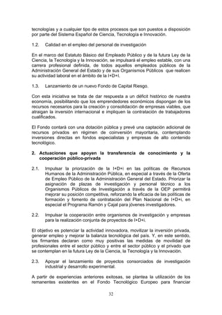 tecnologías y a cualquier tipo de estos procesos que son puestos a disposición
por parte del Sistema Español de Ciencia, Tecnología e Innovación.

1.2.   Calidad en el empleo del personal de investigación

En el marco del Estatuto Básico del Empleado Público y de la futura Ley de la
Ciencia, la Tecnología y la Innovación, se impulsará el empleo estable, con una
carrera profesional definida, de todos aquellos empleados públicos de la
Administración General del Estado y de sus Organismos Públicos que realicen
su actividad laboral en el ámbito de la I+D+I.

1.3.   Lanzamiento de un nuevo Fondo de Capital Riesgo.

Con esta iniciativa se trata de dar respuesta a un déficit histórico de nuestra
economía, posibilitando que los emprendedores económicos dispongan de los
recursos necesarios para la creación y consolidación de empresas viables, que
atraigan la inversión internacional e impliquen la contratación de trabajadores
cualificados.

El Fondo contará con una dotación pública y prevé una captación adicional de
recursos privados en régimen de coinversión mayoritaria, contemplando
inversiones directas en fondos especialistas y empresas de alto contenido
tecnológico.

2. Actuaciones que apoyen la transferencia de conocimiento y la
   cooperación público-privada

2.1.   Impulsar la priorización de la I+D+i en las políticas de Recursos
       Humanos de la Administración Pública, en especial a través de la Oferta
       de Empleo Público de la Administración General del Estado. Priorizar la
       asignación de plazas de investigación y personal técnico a los
       Organismos Públicos de Investigación a través de la OEP permitirá
       mejorar su posición competitiva, reforzando la eficacia de las políticas de
       formación y fomento de contratación del Plan Nacional de I+D+i, en
       especial el Programa Ramón y Cajal para jóvenes investigadores.

2.2.   Impulsar la cooperación entre organismos de investigación y empresas
       para la realización conjunta de proyectos de I+D+i.

El objetivo es potenciar la actividad innovadora, movilizar la inversión privada,
generar empleo y mejorar la balanza tecnológica del país. Y, en este sentido,
los firmantes declaran como muy positivas las medidas de movilidad de
profesionales entre el sector público y entre el sector público y el privado que
se contemplan en la futura Ley de la Ciencia, la Tecnología y la Innovación.

2.3.   Apoyar el lanzamiento de proyectos consorciados de investigación
       industrial y desarrollo experimental.

A partir de experiencias anteriores exitosas, se plantea la utilización de los
remanentes existentes en el Fondo Tecnológico Europeo para financiar

                                       32
 