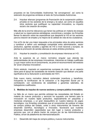 proyectos en las Comunidades Autónomas “de convergencia”, así como la
extensión de programas similares al resto de Comunidades Autónomas.

2.4.   Impulsar alianzas (programas de financiación de la cooperación público-
       privada) en los sectores de la energía y la salud, así como en aquellos
       otros sectores que justifiquen su capacidad innovadora, su impacto
       social o de creación de empleo.

Más allá de la enorme relevancia que tienen las políticas en materia de energía
y salud por su repercusiones estratégicas, económicas y sociales, los firmantes
llaman la atención sobre las expectativas que despierta la I+D en los sectores
para la creación de empleo y la mejora de la calidad de vida de los ciudadanos.

Con el fin de dar una mejor respuesta a los principales retos de estos sectores
y contribuir a definir una estrategia compartida entre administración, sector
productivo, agentes sociales y agentes de I+D a nivel nacional y europeo, se
plantea la promoción de sendas alianzas en estos ámbitos prioritarios.

2.5.   Impulsar la creación y consolidación de empresas intensivas en I+D.

Ante la ausencia de un marco normativo singular que atienda las
particularidades de las empresas innovadoras, intensivas en trabajo cualificado
y cuyo mayor activo es el conocimiento, se prevé el reconocimiento del estatuto
de “joven empresa innovadora”.

Dicho estatuto, inspirado en experiencias europeas de éxito, es un aspecto
clave para el apoyo de sociedades de reciente creación que dedican una parte
significativa de su facturación a actividades de I+D+i.

Este nuevo marco normativo deberá contemplar incentivos y beneficios,
incluyendo la bonificación de la cotización a la Seguridad Social por la
contratación, con condiciones de estabilidad y garantías salariales, de
trabajadores cualificados.

3. Medidas de impulso de nuevos sectores y compra pública innovadora.

La falta de un marco que permita anticipar las necesidades del Estado en
materia de nuevos productos y servicios ha supuesto una barrera para la
innovación en nuestro tejido productivo, especialmente en pequeñas y
medianas empresas, y un gran desequilibrio en nuestra balanza de pagos
tecnológica. Los firmantes consideran que el compromiso de publicar el mapa
de compra pública del Estado, unido a otros instrumentos de fomento del
desarrollo científico, tecnológico e innovador, favorecerá que nuestras
empresas desarrollen capacidades que den lugar a nuevos productos y
servicios que, con el efecto tractor de compra por de las Administraciones
Pública, sirvan de plataforma de internacionalización.

3.1.   Desarrollo del mapa de compra pública y nuevos instrumentos.



                                      33
 