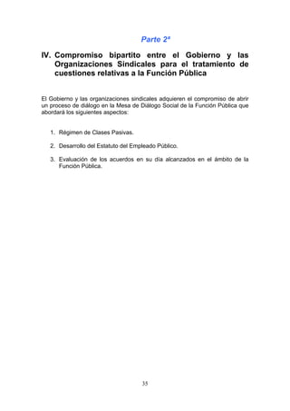 Parte 2ª

IV. Compromiso bipartito entre el Gobierno y las
    Organizaciones Sindicales para el tratamiento de
    cuestiones relativas a la Función Pública


El Gobierno y las organizaciones sindicales adquieren el compromiso de abrir
un proceso de diálogo en la Mesa de Diálogo Social de la Función Pública que
abordará los siguientes aspectos:


   1. Régimen de Clases Pasivas.

   2. Desarrollo del Estatuto del Empleado Público.

   3. Evaluación de los acuerdos en su día alcanzados en el ámbito de la
      Función Pública.




                                     35
 