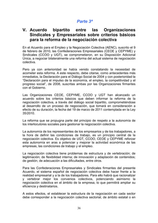Parte 3ª

V. Acuerdo bipartito entre las Organizaciones
   Sindicales y Empresariales sobre criterios básicos
   para la reforma de la negociación colectiva
En el Acuerdo para el Empleo y la Negociación Colectiva (AENC), suscrito el 9
de febrero de 2010, las Confederaciones Empresariales (CEOE y CEPYME) y
Sindicales (CCOO y UGT), se comprometieron, en su Disposición Adicional
Única, a negociar bilateralmente una reforma del actual sistema de negociación
colectiva.

Pero ya con anterioridad se había venido constatando la necesidad de
acometer esta reforma. A este respecto, debe citarse, como antecedentes más
inmediatos, la Declaración para el Diálogo Social de 2004 y con posterioridad la
“Declaración para el impulso de la economía, el empleo, la competitividad y el
progreso social”, de 2008, suscritas ambas por las Organizaciones firmantes
con el Gobierno.

Las Organizaciones CEOE, CEPYME, CCOO y UGT han alcanzado un
acuerdo sobre los criterios básicos que deben informar la reforma de la
negociación colectiva, a través del diálogo social bipartito, comprometiéndose
al desarrollo de un proceso de negociación, que tomará en consideración a
efecto de su duración, la fecha del 19 de marzo de 2011 contemplada en la Ley
35/2010.

La reforma que se propugna parte del principio de respeto a la autonomía de
los interlocutores sociales para gestionar la negociación colectiva.

La autonomía de los representantes de los empresarios y de los trabajadores, a
la hora de definir las condiciones de trabajo, es un principio central de la
negociación colectiva. Es objetivo de UGT, CCOO, CEOE y CEPYME reforzar
esta autonomía en aras a potenciar y mejorar la actividad económica de las
empresas, las condiciones de trabajo y el empleo.

La negociación colectiva tiene problemas de estructura y de vertebración; de
legitimación; de flexibilidad interna; de innovación y adaptación de contenidos;
de gestión; de adecuación a las dificultades, entre otros.

Para las Confederaciones Empresariales y Sindicales firmantes del presente
Acuerdo, el sistema español de negociación colectiva debe hacer frente a la
realidad empresarial y a la de los trabajadores. Para ello habrá que racionalizar
y vertebrar mejor los convenios colectivos, potenciando asimismo la
negociación colectiva en el ámbito de la empresa, lo que permitirá ampliar su
eficiencia y destinatarios.

A estos efectos, el establecer la estructura de la negociación en cada sector
debe corresponder a la negociación colectiva sectorial, de ámbito estatal o en


                                       36
 