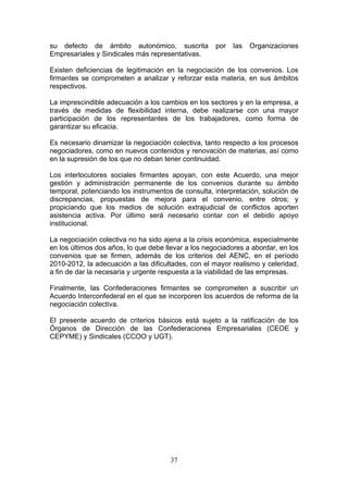 su defecto de ámbito autonómico, suscrita            por   las   Organizaciones
Empresariales y Sindicales más representativas.

Existen deficiencias de legitimación en la negociación de los convenios. Los
firmantes se comprometen a analizar y reforzar esta materia, en sus ámbitos
respectivos.

La imprescindible adecuación a los cambios en los sectores y en la empresa, a
través de medidas de flexibilidad interna, debe realizarse con una mayor
participación de los representantes de los trabajadores, como forma de
garantizar su eficacia.

Es necesario dinamizar la negociación colectiva, tanto respecto a los procesos
negociadores, como en nuevos contenidos y renovación de materias, así como
en la supresión de los que no deban tener continuidad.

Los interlocutores sociales firmantes apoyan, con este Acuerdo, una mejor
gestión y administración permanente de los convenios durante su ámbito
temporal, potenciando los instrumentos de consulta, interpretación, solución de
discrepancias, propuestas de mejora para el convenio, entre otros; y
propiciando que los medios de solución extrajudicial de conflictos aporten
asistencia activa. Por último será necesario contar con el debido apoyo
institucional.

La negociación colectiva no ha sido ajena a la crisis económica, especialmente
en los últimos dos años, lo que debe llevar a los negociadores a abordar, en los
convenios que se firmen, además de los criterios del AENC, en el período
2010-2012, la adecuación a las dificultades, con el mayor realismo y celeridad,
a fin de dar la necesaria y urgente respuesta a la viabilidad de las empresas.

Finalmente, las Confederaciones firmantes se comprometen a suscribir un
Acuerdo Interconfederal en el que se incorporen los acuerdos de reforma de la
negociación colectiva.

El presente acuerdo de criterios básicos está sujeto a la ratificación de los
Órganos de Dirección de las Confederaciones Empresariales (CEOE y
CEPYME) y Sindicales (CCOO y UGT).




                                      37
 