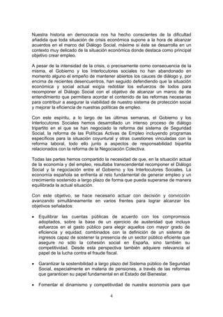 Nuestra historia en democracia nos ha hecho conscientes de la dificultad
añadida que toda situación de crisis económica supone a la hora de alcanzar
acuerdos en el marco del Diálogo Social, máxime si éste se desarrolla en un
contexto muy delicado de la situación económica donde destaca como principal
objetivo crear empleo.

A pesar de la intensidad de la crisis, o precisamente como consecuencia de la
misma, el Gobierno y los Interlocutores sociales no han abandonado en
momento alguno el empeño de mantener abiertos los cauces de diálogo y, por
encima de recientes desencuentros, han seguido defendiendo que la situación
económica y social actual exigía redoblar los esfuerzos de todos para
recomponer el Diálogo Social con el objetivo de alcanzar un marco de de
entendimiento que permitiera acordar el contenido de las reformas necesarias
para contribuir a asegurar la viabilidad de nuestro sistema de protección social
y mejorar la eficiencia de nuestras políticas de empleo.

Con este espíritu, a lo largo de las últimas semanas, el Gobierno y los
Interlocutores Sociales hemos desarrollado un intenso proceso de diálogo
tripartito en el que se han negociado la reforma del sistema de Seguridad
Social, la reforma de las Políticas Activas de Empleo incluyendo programas
específicos para la situación coyuntural y otras cuestiones vinculadas con la
reforma laboral, todo ello junto a aspectos de responsabilidad bipartita
relacionados con la reforma de la Negociación Colectiva.

Todas las partes hemos compartido la necesidad de que, en la situación actual
de la economía y del empleo, resultaba transcendental recomponer el Diálogo
Social y la negociación entre el Gobierno y los Interlocutores Sociales. La
economía española se enfrenta al reto fundamental de generar empleo y un
crecimiento sostenido a largo plazo de forma que pueda superarse de manera
equilibrada la actual situación.

Con este objetivo, se hace necesario actuar con decisión y convicción
avanzando simultáneamente en varios frentes para lograr alcanzar los
objetivos señalados:

•   Equilibrar las cuentas públicas de acuerdo con los compromisos
    adoptados, sobre la base de un ejercicio de austeridad que incluya
    esfuerzos en el gasto público para elegir aquellos con mayor grado de
    eficiencia y equidad, combinados con la definición de un sistema de
    ingresos capaz de sostener la presencia de un sector público eficiente que
    asegure no sólo la cohesión social en España, sino también su
    competitividad. Desde esta perspectiva también adquiere relevancia el
    papel de la lucha contra el fraude fiscal.

•   Garantizar la sostenibilidad a largo plazo del Sistema público de Seguridad
    Social, especialmente en materia de pensiones, a través de las reformas
    que garanticen su papel fundamental en el Estado del Bienestar.

•   Fomentar el dinamismo y competitividad de nuestra economía para que

                                       4
 