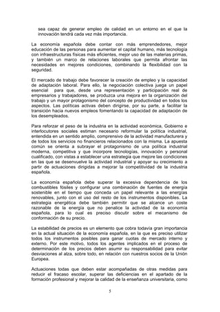 sea capaz de generar empleo de calidad en un entorno en el que la
   innovación tendrá cada vez más importancia.

La economía española debe contar con más emprendedores, mejor
educación de las personas para aumentar el capital humano, más tecnología
con infraestructuras físicas más eficientes, mejor uso de las materias primas,
y también un marco de relaciones laborales que permita afrontar las
necesidades en mejores condiciones, combinando la flexibilidad con la
seguridad.

El mercado de trabajo debe favorecer la creación de empleo y la capacidad
de adaptación laboral. Para ello, la negociación colectiva juega un papel
esencial para que, desde una representación y participación real de
empresarios y trabajadores, se produzca una mejora en la organización del
trabajo y un mayor protagonismo del concepto de productividad en todos los
aspectos. Las políticas activas deben dirigirse, por su parte, a facilitar la
transición hacia nuevos empleos fomentando la capacidad de adaptación de
los desempleados.

Para reforzar el peso de la industria en la actividad económica, Gobierno e
interlocutores sociales estiman necesario reformular la política industrial,
entendida en un sentido amplio, comprensivo de la actividad manufacturera y
de todos los servicios no financieros relacionados con la misma. La apuesta
común se orienta a subrayar el protagonismo de una política industrial
moderna, competitiva y que incorpore tecnologías, innovación y personal
cualificado, con vistas a establecer una estrategia que mejore las condiciones
en las que se desenvuelve la actividad industrial y apoyar su crecimiento a
partir de actuaciones dirigidas a mejorar la competitividad de la industria
española.

La economía española debe superar la excesiva dependencia de los
combustibles fósiles y configurar una combinación de fuentes de energía
sostenible en el tiempo que conceda un papel relevante a las energías
renovables, junto con el uso del resto de los instrumentos disponibles. La
estrategia energética debe también permitir que se alcance un coste
razonable de la energía que no penalice la actividad de la economía
española, para lo cual es preciso discutir sobre el mecanismo de
conformación de su precio.

La estabilidad de precios es un elemento que cobra todavía gran importancia
en la actual situación de la economía española, en la que es preciso utilizar
todos los instrumentos posibles para ganar cuotas de mercado interno y
externo. Por este motivo, todos los agentes implicados en el proceso de
determinación de los precios deben asumir su responsabilidad para evitar
desviaciones al alza, sobre todo, en relación con nuestros socios de la Unión
Europea.

Actuaciones todas que deben estar acompañadas de otras medidas para
reducir el fracaso escolar, superar las deficiencias en el apartado de la
formación profesional y mejorar la calidad de la enseñanza universitaria, como

                                      5
 
