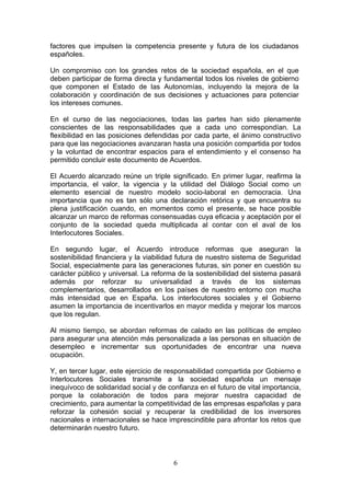 factores que impulsen la competencia presente y futura de los ciudadanos
españoles.

Un compromiso con los grandes retos de la sociedad española, en el que
deben participar de forma directa y fundamental todos los niveles de gobierno
que componen el Estado de las Autonomías, incluyendo la mejora de la
colaboración y coordinación de sus decisiones y actuaciones para potenciar
los intereses comunes.

En el curso de las negociaciones, todas las partes han sido plenamente
conscientes de las responsabilidades que a cada uno correspondían. La
flexibilidad en las posiciones defendidas por cada parte, el ánimo constructivo
para que las negociaciones avanzaran hasta una posición compartida por todos
y la voluntad de encontrar espacios para el entendimiento y el consenso ha
permitido concluir este documento de Acuerdos.

El Acuerdo alcanzado reúne un triple significado. En primer lugar, reafirma la
importancia, el valor, la vigencia y la utilidad del Diálogo Social como un
elemento esencial de nuestro modelo socio-laboral en democracia. Una
importancia que no es tan sólo una declaración retórica y que encuentra su
plena justificación cuando, en momentos como el presente, se hace posible
alcanzar un marco de reformas consensuadas cuya eficacia y aceptación por el
conjunto de la sociedad queda multiplicada al contar con el aval de los
Interlocutores Sociales.

En segundo lugar, el Acuerdo introduce reformas que aseguran la
sostenibilidad financiera y la viabilidad futura de nuestro sistema de Seguridad
Social, especialmente para las generaciones futuras, sin poner en cuestión su
carácter público y universal. La reforma de la sostenibilidad del sistema pasará
además por reforzar su universalidad a través de los sistemas
complementarios, desarrollados en los países de nuestro entorno con mucha
más intensidad que en España. Los interlocutores sociales y el Gobierno
asumen la importancia de incentivarlos en mayor medida y mejorar los marcos
que los regulan.

Al mismo tiempo, se abordan reformas de calado en las políticas de empleo
para asegurar una atención más personalizada a las personas en situación de
desempleo e incrementar sus oportunidades de encontrar una nueva
ocupación.

Y, en tercer lugar, este ejercicio de responsabilidad compartida por Gobierno e
Interlocutores Sociales transmite a la sociedad española un mensaje
inequívoco de solidaridad social y de confianza en el futuro de vital importancia,
porque la colaboración de todos para mejorar nuestra capacidad de
crecimiento, para aumentar la competitividad de las empresas españolas y para
reforzar la cohesión social y recuperar la credibilidad de los inversores
nacionales e internacionales se hace imprescindible para afrontar los retos que
determinarán nuestro futuro.



                                        6
 