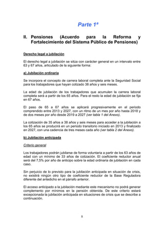 Parte 1ª

II. Pensiones    (Acuerdo     para   la   Reforma     y
    Fortalecimiento del Sistema Público de Pensiones)

Derecho legal a jubilación

El derecho legal a jubilación se sitúa con carácter general en un intervalo entre
63 y 67 años, articulado de la siguiente forma:

a) Jubilación ordinaria

Se incorpora el concepto de carrera laboral completa ante la Seguridad Social
para los trabajadores que hayan cotizado 38 años y seis meses.

La edad de jubilación de los trabajadores que acumulen la carrera laboral
completa será a partir de los 65 años. Para el resto la edad de jubilación se fija
en 67 años.

El paso de 65 a 67 años se aplicará progresivamente en el periodo
comprendido entre 2013 y 2027, con un ritmo de un mes por año hasta 2018 y
de dos meses por año desde 2019 a 2027 (ver tabla 1 del Anexo).

La cotización de 35 años a 38 años y seis meses para acceder a la jubilación a
los 65 años se producirá en un periodo transitorio iniciado en 2013 y finalizado
en 2027, con una cadencia de tres meses cada año (ver tabla 2 del Anexo).

b) Jubilación anticipada

Criterio general

Los trabajadores podrán jubilarse de forma voluntaria a partir de los 63 años de
edad con un mínimo de 33 años de cotización. El coeficiente reductor anual
será del 7,5% por año de anticipo sobre la edad ordinaria de jubilación en cada
caso.

Sin perjuicio de lo previsto para la jubilación anticipada en situación de crisis,
no existirá ningún otro tipo de coeficiente reductor de la Base Reguladora
diferente del antedicho en el párrafo anterior.

El acceso anticipado a la jubilación mediante este mecanismo no podrá generar
complemento por mínimos en la pensión obtenida. De este criterio estará
excepcionada la jubilación anticipada en situaciones de crisis que se describe a
continuación.




                                        8
 