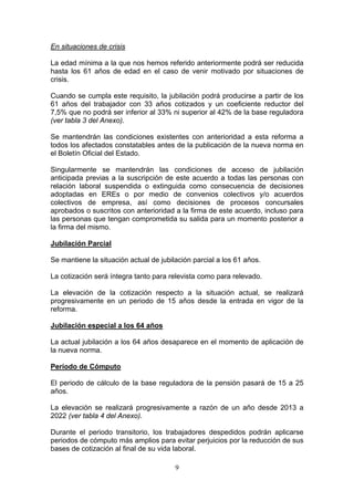 En situaciones de crisis

La edad mínima a la que nos hemos referido anteriormente podrá ser reducida
hasta los 61 años de edad en el caso de venir motivado por situaciones de
crisis.

Cuando se cumpla este requisito, la jubilación podrá producirse a partir de los
61 años del trabajador con 33 años cotizados y un coeficiente reductor del
7,5% que no podrá ser inferior al 33% ni superior al 42% de la base reguladora
(ver tabla 3 del Anexo).

Se mantendrán las condiciones existentes con anterioridad a esta reforma a
todos los afectados constatables antes de la publicación de la nueva norma en
el Boletín Oficial del Estado.

Singularmente se mantendrán las condiciones de acceso de jubilación
anticipada previas a la suscripción de este acuerdo a todas las personas con
relación laboral suspendida o extinguida como consecuencia de decisiones
adoptadas en EREs o por medio de convenios colectivos y/o acuerdos
colectivos de empresa, así como decisiones de procesos concursales
aprobados o suscritos con anterioridad a la firma de este acuerdo, incluso para
las personas que tengan comprometida su salida para un momento posterior a
la firma del mismo.

Jubilación Parcial

Se mantiene la situación actual de jubilación parcial a los 61 años.

La cotización será íntegra tanto para relevista como para relevado.

La elevación de la cotización respecto a la situación actual, se realizará
progresivamente en un periodo de 15 años desde la entrada en vigor de la
reforma.

Jubilación especial a los 64 años

La actual jubilación a los 64 años desaparece en el momento de aplicación de
la nueva norma.

Período de Cómputo

El periodo de cálculo de la base reguladora de la pensión pasará de 15 a 25
años.

La elevación se realizará progresivamente a razón de un año desde 2013 a
2022 (ver tabla 4 del Anexo).

Durante el periodo transitorio, los trabajadores despedidos podrán aplicarse
periodos de cómputo más amplios para evitar perjuicios por la reducción de sus
bases de cotización al final de su vida laboral.

                                        9
 