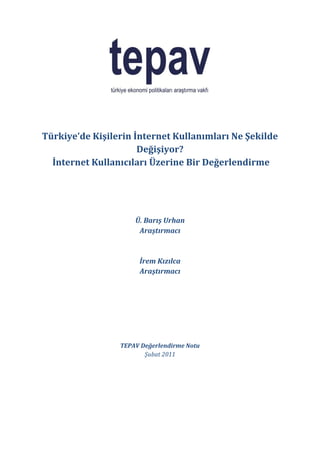 Türkiye’de Kişilerin İnternet Kullanımları Ne Şekilde
                      Değişiyor?
  İnternet Kullanıcıları Üzerine Bir Değerlendirme




                     Ü. Barış Urhan
                      Araştırmacı



                      İrem Kızılca
                      Araştırmacı




                 TEPAV Değerlendirme Notu
                        Şubat 2011
 