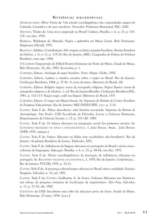 R E F E R Ê N C I A S B I B L I O G R Á F I C A S 
ANDRADE FILHO, Sílvio Vieira de. Um estudo sociolingüístico das comunidades negras do 
Cafundó, Caxambu e de seus arredores. Sorocaba: Prefeitura Municipal, SEC, 2000. 
AZEVEDO, Thales de. Uma nova negritude no Brasil? Cultura, Brasília, v. 6, n. 23, p. 118- 
128. out./dez. 1976. 
BARBOSA, Waldemar de Almeida. Negros e quilombos em Minas Gerais. Belo Horizonte: 
[Imprensa Oficial], 1972. 
BRANDÃO, Adelino. Contribuições Afro-negras ao léxico popular brasileiro. Revista Brasileira 
de Folclore, v. 8, n. 21, p. 119-28, Rio de Janeiro, MEC, Campanha de Defesa do Folclore 
Brasileiro, mai./ago. 1968. 
O CAMINHO Empoeirado do Difícil Desenvolvimento do Norte de Minas. Estado de Minas, 
Belo Horizonte, 24, abr., 1983. Economia, p. 1. 
CARNEIRO, Edison. Antologia do negro brasileiro. Porto Alegre: Globo, 1950. 
CARNEIRO, Edison. Ladinos e crioulos; estudos sobre o negro no Brasil. Rio de Janeiro: 
Civilização Brasileira, 1964. p. 37-41: A costa da mina. (Retratos do Brasil, 28) 
CARNEIRO, Edison. Religiões negras: notas de etnografia religiosa; Negros Bantos: notas de 
etnografia religiosa e de folclore. 2. ed. Rio de Janeiro/Brasília: Civilização Brasileira/INL, 
1981. p. 110-113: Nação nagô, cadê tua língua? (Retratos do Brasil, 153) 
CARNEIRO, Edison. O negro em Minas Gerais. In: Separata do Boletim do Centro Brasileiro 
de Pesquisas Educacionais. Rio de Janeiro: MEC/INEB/CBPE, s.n.t. p. 3-18. 
CASTRO, Yeda P. de. África descoberta: uma história recontada. Separata da Revista de 
Antropologia. São Paulo: USP, Faculdade de Filosofia, Letras e Ciências Humanas, 
Departamento de Ciências Sociais, v. 23. p. 135-140. 1980. 
CASTRO, Yeda P. de. Os falares africanos na integração social dos primeiros séculos. In: 
CONGRESSO BRASILEIRO DE SÓCIO E ETNOLINGÜÍSTICA, 1, João Pessoa. Anais... João Pessoa: 
UFPB, 1978. (mimeo.) 
CASTRO, Yeda P. de. Falares Africanos na Bahia (um vocabulário afro-brasileiro). Rio de 
Janeiro: Academia Brasileira de Letras, Topbooks, 2001. 
CASTRO, Yeda P. de. Influências de línguas africanas no português do Brasil e níveis sócio-culturais 
de linguagem. Educação, Brasília, v. 6, n. 25, p. 49-64, out./dez. 1977. 
CASTRO, Yeda P. de. Níveis sociolingüísticos da interação de influências africanas no 
português. In: ENCONTRO NACIONAL DE LINGÜÍSTICA, 3, 1978, Rio de Janeiro. Conferências... 
Rio de Janeiro: PUC/RJ, 1978. p. 18-21. 
CASTRO, Yeda P. de. A presença cultural negro-africana no Brasil: mito e realidade. Ensaios/ 
Pesquisas. Salvador, n. 10, jul. 1981. 
CASTRO, Yeda P. de; CASTRO, Guilherme A. de Souza. Culturas Africanas nas Américas: 
um esboço de pesquisa conjunta da localização de empréstimos. Afro-Ásia, Salvador, 
n. 13, p. 27-50, abr. 1980. 
CIENTISTAS da UFJF descobrem uma tribo de africanos perto do Serro. Estado de Minas, 
Belo Horizonte, 25 maio, 1976. [s.n.t.] 
Disponível em: http://www.letras.ufmg.br/poslit 2002 - ALETRIA 5 7 
 