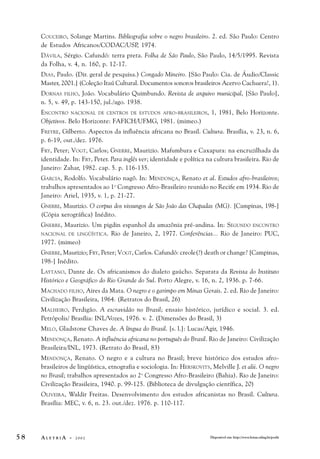 COUCEIRO, Solange Martins. Bibliografia sobre o negro brasileiro. 2. ed. São Paulo: Centro 
de Estudos Africanos/CODAC/USP, 1974. 
DÁVILA, Sérgio. Cafundó: terra preta. Folha de São Paulo, São Paulo, 14/5/1995. Revista 
da Folha, v. 4, n. 160, p. 12-17. 
DIAS, Paulo. (Dir. geral de pesquisa.) Congado Mineiro. [São Paulo: Cia. de Áudio/Classic 
Master, 2001.] (Coleção Itaú Cultural. Documentos sonoros brasileiros Acervo Cachuera!, 1). 
DORNAS FILHO, João. Vocabulário Quimbundo. Revista de arquivo municipal, [São Paulo], 
n. 5, v. 49, p. 143-150, jul./ago. 1938. 
ENCONTRO NACIONAL DE CENTROS DE ESTUDOS AFRO-BRASILEIROS, 1, 1981, Belo Horizonte. 
Objetivos. Belo Horizonte: FAFICH/UFMG, 1981. (mimeo.) 
FREYRE, Gilberto. Aspectos da influência africana no Brasil. Cultura. Brasília, v. 23, n. 6, 
p. 6-19, out./dez. 1976. 
FRY, Peter; VOGT, Carlos; GNERRE, Maurizio. Mafumbura e Caxapura: na encruzilhada da 
identidade. In: FRY, Peter. Para inglês ver; identidade e política na cultura brasileira. Rio de 
Janeiro: Zahar, 1982. cap. 5. p. 116-135. 
GARCIA, Rodolfo. Vocabulário nagô. In: MENDONÇA, Renato et al. Estudos afro-brasileiros; 
trabalhos apresentados ao 1o Congresso Afro-Brasileiro reunido no Recife em 1934. Rio de 
Janeiro: Ariel, 1935, v. 1, p. 21-27. 
GNERRE, Maurizio. O corpus dos vissungos de São João das Chapadas (MG). [Campinas, 198-] 
(Cópia xerográfica) Inédito. 
GNERRE, Maurizio. Um pigdin espanhol da amazônia pré-andina. In: SEGUNDO ENCONTRO 
NACIONAL DE LINGÜÍSTICA. Rio de Janeiro, 2, 1977. Conferências... Rio de Janeiro: PUC, 
1977. (mimeo) 
GNERRE, Maurizio; FRY, Peter; VOGT, Carlos. Cafundó: creole(?) death or change? [Campinas, 
198-] Inédito. 
LAYTANO, Dante de. Os africanismos do dialeto gaúcho. Separata da Revista do Instituto 
Histórico e Geográfico do Rio Grande do Sul. Porto Alegre, v. 16, n. 2, 1936. p. 7-66. 
MACHADO FILHO, Aires da Mata. O negro e o garimpo em Minas Gerais. 2. ed. Rio de Janeiro: 
Civilização Brasileira, 1964. (Retratos do Brasil, 26) 
MALHEIRO, Perdigão. A escravidão no Brasil; ensaio histórico, jurídico e social. 3. ed. 
Petrópolis/ Brasília: INL/Vozes, 1976. v. 2. (Dimensões do Brasil, 3) 
MELO, Gladstone Chaves de. A língua do Brasil. [s. l.]: Lucas/Agir, 1946. 
MENDONÇA, Renato. A influência africana no português do Brasil. Rio de Janeiro: Civilização 
Brasileira/INL, 1973. (Retrato do Brasil, 83) 
MENDONÇA, Renato. O negro e a cultura no Brasil; breve histórico dos estudos afro-brasileiros 
de lingüística, etnografia e sociologia. In: HERSKOVITS, Melville J. et alii. O negro 
no Brasil; trabalhos apresentados ao 2o Congresso Afro-Brasileiro (Bahia). Rio de Janeiro: 
Civilização Brasileira, 1940. p. 99-125. (Biblioteca de divulgação científica, 20) 
OLIVEIRA, Waldir Freitas. Desenvolvimento dos estudos africanistas no Brasil. Cultura. 
Brasília: MEC, v. 6, n. 23. out./dez. 1976. p. 110-117. 
5 8 A L E T R I A - 2 0 0 2 Disponível em: http://www.letras.ufmg.br/poslit 
 